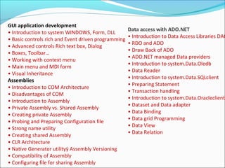 GUI application development
• Introduction to system WINDOWS, Form, DLL
• Basic controls rich and Event driven programming
• Advanced controls Rich text box, Dialog
• Boxes, Toolbar…
• Working with context menu
• Main menu and MDI form
• Visual Inheritance
Assemblies
• Introduction to COM Architecture
• Disadvantages of COM
• Introduction to Assembly
• Private Assembly vs. Shared Assembly
• Creating private Assembly
• Probing and Preparing Configuration file
• Strong name utility
• Creating shared Assembly
• CLR Architecture
• Native Generator utilityÿ Assembly Versioning
• Compatibility of Assembly
• Configuring file for sharing Assembly
Data access with ADO.NET
• Introduction to Data Access Libraries DAO
• RDO and ADO
• Draw Back of ADO
• ADO.NET managed Data providers
• Introduction to system.Data.Oledb
• Data Reader
• Introduction to system.Data.SQLclient
• Preparing Statement
• Transaction handling
• Introduction to system.Data.Oracleclient
• Dataset and Data adapter
• Data Binding
• Data grid Programming
• Data View
• Data Relation
 