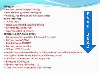 Delegates
• Introduction to Delegate concept
• Event Handling Arch with Delegate
• Handles, Add Handler and Remove Handler
Multi Threading
• Thread Class
• Sleep, Suspend and Resuming Thread
• Asynchronous Connection
• Synchronization of Threads
Distributed APP Development
• Introduction to monolithic, 2 Tier and 3 Tier Arch
• Introduction to DCOM
• Disadvantages Of DCOM
• Introduction to remoting
• TCP and HTTP Channels
• Serialization and Deserialisation with Binary Formatter and SOAP Formatter
• Activation Modes Server Activated and client Activated
• Server Activated (Single call and single ton)
• Remoting Architecture
• System. Runtime. Remoting. DLL
• Apps for server Activated and client Activated
 