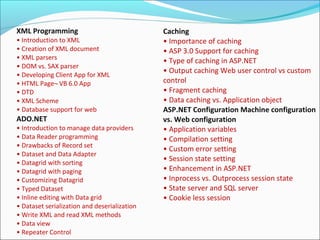XML Programming
• Introduction to XML
• Creation of XML document
• XML parsers
• DOM vs. SAX parser
• Developing Client App for XML
• HTML Page¬ VB 6.0 App
• DTD
• XML Scheme
• Database support for web
ADO.NET
• Introduction to manage data providers
• Data Reader programming
• Drawbacks of Record set
• Dataset and Data Adapter
• Datagrid with sorting
• Datagrid with paging
• Customizing Datagrid
• Typed Dataset
• Inline editing with Data grid
• Dataset serialization and deserialization
• Write XML and read XML methods
• Data view
• Repeater Control
Caching
• Importance of caching
• ASP 3.0 Support for caching
• Type of caching in ASP.NET
• Output caching Web user control vs custom
control
• Fragment caching
• Data caching vs. Application object
ASP.NET Configuration Machine configuration
vs. Web configuration
• Application variables
• Compilation setting
• Custom error setting
• Session state setting
• Enhancement in ASP.NET
• Inprocess vs. Outprocess session state
• State server and SQL server
• Cookie less session
 