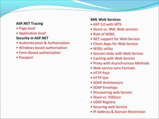 ASP.NET Tracing
• Page level
• Application level
Security in ASP.NET
• Authentication & Authorization
• Windows based authorization
• Form Based authorization
• Passport
XML Web Services
• ASP 3.0 with MTS
• Dcom vs. XML Web services
• Role of WSDL
• NET support for Web Service
• Client Apps for Web Service
• WSDL utility
• Session state with Web Service
• Caching with Web Service
• Proxy with Asynchronous Methods
• Web service wire Formats
• HTTP Post
• HTTP Get
• SOAP Architecture
• SOAP Envelops
• Discovering web Service
• Disco vs. VSDisco
• UDDI Registry
• Securing web Service
• IP Address & Domain Restriction
 
