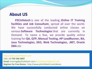 About US
P2Cinfotech is one of the leading, Online IT Training
facilities and Job Consultant, spread all over the world.
We have successfully conducted online classes on
various Software Technologies that are currently in
Demand. To name a few, we provide quality online
training for QA, QTP, Manual Testing, HP LoadRunner, BA,
Java Technologies, SEO, Web Technologies, .NET, Oracle
DBA etc
http://www.p2cinfotech.com
USA: +1-732-546-3607
Email: training@p2cinfotech.com / p2cinfotech@gmail.com
Register for Free Demo: http://www.p2cinfotech.com/demo
 