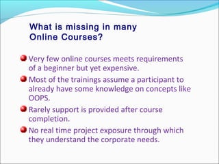 What is missing in many
Online Courses?
Very few online courses meets requirements
of a beginner but yet expensive.
Most of the trainings assume a participant to
already have some knowledge on concepts like
OOPS.
Rarely support is provided after course
completion.
No real time project exposure through which
they understand the corporate needs.
 