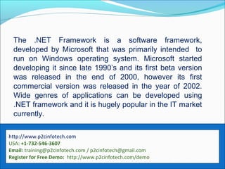 The .NET Framework is a software framework,
developed by Microsoft that was primarily intended to
run on Windows operating system. Microsoft started
developing it since late 1990’s and its first beta version
was released in the end of 2000, however its first
commercial version was released in the year of 2002.
Wide genres of applications can be developed using
.NET framework and it is hugely popular in the IT market
currently.
http://www.p2cinfotech.com
USA: +1-732-546-3607
Email: training@p2cinfotech.com / p2cinfotech@gmail.com
Register for Free Demo: http://www.p2cinfotech.com/demo
 
