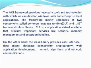 The .NET framework provides necessary tools and technologies
with which we can develop windows ,web and enterprise level
applications. The framework mainly comprises of two
components called common language runtime(CLR) and .NET
framework class library . CLR is a application virtual machine
that provides important services like security, memory
management and exception handling.
On the other hand the class library provides user interface,
data access, database connectivity, cryptography, web
application development, numeric algorithms and network
communications.
 