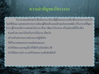 ความสาคัญของโครงงาน
โครงงานคอมพิวเตอร์ เป็นกิจกรรม อิสระที่ผู้เรียนสามารถเลือกศึกษาตามความสนใจ
โดยใช้ทักษะ ตลอดจนประสบการณ์ของผู้เรียนด้านคอมพิวเตอร์และซอฟต์แวร์ในการแก้ปัญหา
ต่างๆ ผู้เรียนจะต้องวางแผนดาเนินงาน ศึกษา พัฒนาโปรแกรม หรืออุปกรณ์ที่เกี่ยวข้อง
- ช่วยสร้างความหวังใหม่ในการริเริ่มงาน ที่สนใจ
- สร้างเสริมประสบการณ์จากการปฏิบัติจริง
- ได้มีโอกาสทดสอบความถนัดของตนเอง
- ก่อให้เกิดความภาคภูมิใจ ที่ได้สร้างเกียรติประวัติ
- ก่อให้เกิดความรัก ความเข้าใจและความสัมพันธ์อันดี
 
