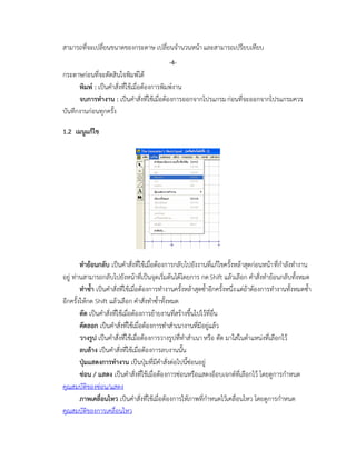 สามารถที่จะเปลี่ยนขนาดของกระดาษ เปลี่ยนจานวนหน้าและสามารถเปรียบเทียบ
กระดาษก่อนที่จะตัดสินใจพิมพ์ได้
พิมพ์ : เป็นคาสั่งที่ใช้เมื่อต้องการพิมพ์งาน
จบการทางาน : เป็นคาสั่งที่ใช้เมื่อต้องการออกจากโปรแกรมก่อนที่จะออกจากโปรแกรมควร
บันทึกงานก่อนทุกครั้ง
1.2 เมนูแก้ไข
ทาย้อนกลับ เป็นคาสั่งที่ใช้เมื่อต้องการกลับไปยังงานที่แก้ไขครั้งหล้าสุดก่อนหน้าที่กาลังทางาน
อยู่ ท่านสามารถกลับไปยังหน้าที่เป็นจุดเริ่มต้นได้โดยการ กดShift แล้วเลือก คาสั่งทาย้อนกลับทั้งหมด
ทาซ้า เป็นคาสั่งที่ใช้เมื่อต้องการทางานครั้งหล้าสุดซ้าอีกครั้งหนึ่งแต่ถ้าต้องการทางานทั้งหมดซ้า
อีกครั้งให้กด Shift แล้วเลือก คาสั่งทาซ้าทั้งหมด
ตัด เป็นคาสั่งที่ใช้เมื่อต้องการย้ายงานที่สร้างขึ้นไปไว้ที่อื่น
คัดลอก เป็นคาสั่งที่ใช้เมื่อต้องการทาสาเนางานที่มีอยู่แล้ว
วางรูป เป็นคาสั่งที่ใช้เมื่อต้องการวางรูปที่ทาสาเนาหรือ ตัด มาใส่ในตาแหน่งที่เลือกไว้
ลบล้าง เป็นคาสั่งที่ใช้เมื่อต้องการลบงานนั้น
ปุ่มแสดงการทางาน เป็นปุ่มที่มีคาสั่งต่อไปนี้ซ่อนอยู่
ซ่อน / แสดง เป็นคาสั่งที่ใช้เมื่อต้องการซ่อนหรือแสดงอ็อบเจกต์ที่เลือกไว้ โดยดูการกาหนด
คุณสมบัติของซ่อน/แสดง
ภาพเคลื่อนไหว เป็นคาสั่งที่ใช้เมื่อต้องการให้ภาพที่กาหนดไว้เคลื่อนไหว โดยดูการกาหนด
คุณสมบัติของการเคลื่อนไหว
-4-
 