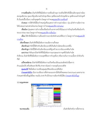 การเคลื่อนย้าย เป็นคาสั่งที่ใช้เมื่อต้องการเคลื่อนย้ายจุด ก่อนที่จะใช้คาสั่งนี้ต้องเลือกจุดอย่างน้อย
สองจุดเสียก่อน จุดแรกที่ถูกเลือกจะย้ายไปจุด ที่สอง จุดที่สองจะย้ายไปจุดที่สาม จุดที่สามจะย้ายไปจุดที่
สี่ เป็นเช่นนี้ไปเรื่อยๆ จนถึงจุดสุดท้าย โดยดูการกาหนดคุณสมบัติการเคลื่อนที่
นาเสนอ การใช้คาสั่งนี้ต้องกาหนดปุ่มที่จะแสดงการทางานอย่างน้อย1 ปุ่ม แล้วทาการเลือกว่าจะ
ให้นาเสนองานตรงส่วนไหนก่อน โดยดูการกาหนดคุณสมบัติการนาเสนอ
เชื่อมโยง ปุ่มแสดงการทางานนี้จะเชื่อมโยงกับเอกสารหน้าอื่นในแบบร่างปัจจุบันหรือเชื่อมโยงกับ
World Wide Web โดยดูการกาหนดคุณสมบัติการเชื่อมโยง
เลื่อน ใช้คาสั่งนี้เมื่อต้องการเลื่อนหน้ากระดาษไปยังตาแหน่งที่ต้องการ โดยดูการกาหนดคุณสมบัติ
การเลื่อน
เลือกทั้งหมด เป็นคาสั่งที่ใช้เมื่อต้องการจะเลือกงานทั้งหมด
เลือกตัวแม่ คาสั่งนี้ใช้สาหรับเลือกอ็อบเจกต์ที่เป็นต้นกาเนิดของอ็อบเจกต์อื่น
เลือกตัวลูก คาสั่งนี้ใช้สาหรับเลือกอ็อบเจกต์ที่ถูกสร้างมาจากอ็อบเจกต์ต้นกาเนิด
แยก/รวม คาสั่งแยกเป็นคาสั่งที่ใช้เมื่อต้องการแยกจุดออกจากจุดที่เป็นต้นกาเนิด
คาสั่งรวม เป็นคาสั่งที่ใช้เมื่อต้องการรวมจุดที่ต้องการกับจุดอื่นๆ หรืออาจเป็นการรวมเนื้อหาเข้าด้วยกัน
ก็ได้
แก้ไขบทนิยาม เป็นคาสั่งที่ใช้เมื่อต้องการแก้ไขหรือเปลี่ยนแปลงสิ่งต่อไปนี้ผลการ
คานวณโดยใช้ เครื่องคิดเลข ฟังก์ชัน ค่าพารามิเตอร์ การลงจุดในระบบพิกัด
คุณสมบัติ ใช้เมื่อต้องการเปลี่ยนคุณสมบัติของอ็อบเจกต์ที่เลือก
กาหนดค่าพึงใจ เป็นการเปลี่ยนการตั้งค่าของเอกสารนี้หรือทั้งหมดของSketchpad และสามารถ
กาหนดค่าพึงใจขั้นสูงได้โดย กดแป้น Shift ค้างไว้ก่อนการเลือกคาสั่งนี้เพื่อ กาหนดค่าพึงใจขั้นสูง
1.3 เมนูแสดงผล
ขนาดของเส้น เป็นคาสั่งสาหรับการตั้งค่าความ
-5-
 