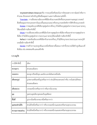 ระบุระยะทาง(Mark Distance) คือ การระบุหนึ่งหรือสองในการวัดระยะทาง พารามิเตอร์ หรือการ
คานวณ เป็นระยะทางสาหรับรูปสี่เหลี่ยมมุมฉากและการเลื่อนขนานเชิงขั้ว
Translate : การเลื่อนขนานอ็อบเจกต์ที่เลือกด้วยเวกเตอร์เชิงขั้ว(ระบุระยะทางและมุม) เวกเตอร์
สี่เหลี่ยมมุมฉาก(ระบุระยะทางในแนวตั้งและแนวนอน) หรือระบุเวกเตอร์(หลังการใช้คาสั่งระบุเวกเตอร์)
Rotate การหมุนอ็อบเจกต์ที่เลือกจุดศูนย์กลางที่ระบุ ถ้าไม่ได้ระบุจุดศูนย์กลางSketchpad จะระบุ
ให้เองเมื่อมีการเลือกคาสั่งนี้
Dilate การเปลี่ยนขนาดอ็อบเจกต์ที่เลือกไปทางจุดศูนย์กลางที่เลือกหรือออกห่างจากจุดศูนย์กลาง
ที่เลือก ถ้าไม่ได้ระบุจุดศูนย์กลาง Sketchpad จะระบุให้เองเมื่อมีการเลือกคาสั่งนี้
Reflect การสะท้อนอ็อบเจกต์ที่เลือกข้ามกระจกที่ระบุ ถ้าไม่ได้ระบุกระจกSketchpad จะระบุให้
เองเมื่อมีการเลือกคาสั่งนี้
Iterate การสร้างการแปลงรูปต้นแบบหนึ่งหรือหลายขั้นตอนการทาซ้าสามารถใช้สร้างรูปต้นแบบที่
ซับซ้อน เช่น เทสเซลเลชัน และแฟร็กทัล
1.6 เมนูวัด
การใช้คาสั่งนี้: เลือก
ความยาว ส่วนของเส้นตรง
ระยะทาง สองจุด หรือหนึ่งจุด และอ็อบเจกต์เส้นตรงหนึ่งเส้น
เส้นรอบรูป รูปหลายเหลี่ยมหนึ่งรูปหรือมากกว่าส่วนโค้งของเซกเตอร์ หรือ ภายในส่วนโค้งของ
ส่วนของเส้นตรง
เส้นรอบวง วงกลมหนึ่งวงหรือมากกว่า หรือภายในวงกลม
มุม จุดสามจุด(เลือกจุดยอดเป็นจุดที่สอง)
พื้นที่ รูปภายในหรือวงกลม หนึ่งหรือมากกว่า
มุมของส่วนโค้ง ส่วนโค้งหนึ่งหรือมากกว่า หรือวงกลมหนึ่งวงและสองหรือสามจุดบนวงกลม
ความยาวของส่วน ส่วนโค้งหนึ่งหรือมากกว่า หรือวงกลมหนึ่งวงและสองหรือสามจุดบนวงกลม
 