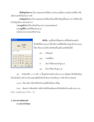 เพิ่มข้อมูลในตาราง เป็นการแสดงผลกล่องโต้ตอบ ท่านสามารถเพิ่มตารางลงในตารางที่เลือก หรือ
เพิ่มจานวนเข้าไปในช่วงเวลาปกติ
ลบข้อมูลในตาราง เป็นการแสดงผลกล่องโต้ตอบซึ่งยอมให้ย้ายข้อมูลทั้งหมดจากตารางที่เลือกหรือ
ย้ายข้อมูลเพียงบางแถวของตาราง
1.8 เมนูหน้าต่าง ให้ท่านจัดหน้าในแบบร่าง บนจอคอมพิวเตอร์
1.9 เมนูวิธีใช้ แสดงวิธีใช้ของโปรแกรม
1.10 ส่วนประกอบของเครื่องคานวณ
ฟังก์ชัน : เมนูนี้จะช่วยให้คุณสามารถใช้นิพจน์ของคุณกับ
ฟังก์ชันที่เลือกบนแบบร่างได้ หรืออาจจะใช้ฟังก์ชันมาตรฐานที่ Sketchpad
ให้มา ซึ่งประกอบไปด้วย ฟังก์ชันตรีโกณมิติ และฟังก์ชันดังนี้:
abs ค่าสัมบูรณ์
sqrt กรณฑ์ที่สอง
ln ล็อกการิทึมธรรมชาติ (ฐาน e)
log ล็อกการิทึมปกติ (ฐาน 10)
sgn ซิกนัม (ให้ค่า +1, 0, หรือ –1, ขึ้นอยู่กับค่าของมันว่าเป็น บวก ลบ หรือศูนย์.) ฟังก์ชันซิกนัมจะ
มีประโยชน์ในการสร้างการคานวณช่วยตัดสินใจโดยอ้างอิงจากค่าของตัวแปร การวัด หรือ พารามิเตอร์.
round ปัดค่า (คือการปัดค่าให้เป็นจานวนเต็มที่ใกล้เคียงมากที่สุด)
trunc ตัดเศษ (การตัดเศษคือการตัดค่าส่วนที่เป็นทศนิยมออกให้เหลือเพียงจานวนเต็ม เช่น, trunc
(2.6) = 2, และ trunc (–7.8) = –7.)
2. สมการทางคณิตศาสตร์
2.1 สมการกาลังสอง
 
