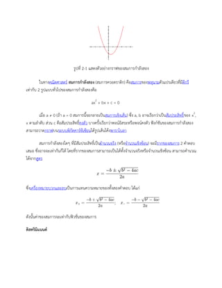 รูปที่ 2-1 แสดงตัวอย่างกราฟของสมการกาลังสอง
ในทางคณิตศาสตร์ สมการกาลังสอง (สมการควอดราติก) คือสมการของพหุนามตัวแปรเดียวที่มีดีกรี
เท่ากับ 2 รูปแบบทั่วไปของสมการกาลังสองคือ
ax2
+ bx + c = 0
เมื่อ a ≠ 0 (ถ้า a = 0 สมการนี้จะกลายเป็นสมการเชิงเส้น) ซึ่ง a, b อาจเรียกว่าเป็นสัมประสิทธิ์ของ x2
,
x ตามลาดับ ส่วน c คือสัมประสิทธิ์คงตัว บางครั้งเรียกว่าพจน์อิสระหรือพจน์คงตัว ฟังก์ชันของสมการกาลังสอง
สามารถวาดกราฟบนระบบพิกัดคาร์ทีเซียนได้รูปเส้นโค้งพาราโบลา
สมการกาลังสองใดๆ ที่มีสัมประสิทธิ์เป็นจานวนจริง (หรือจานวนเชิงซ้อน) จะมีรากของสมการ 2 คาตอบ
เสมอ ซึ่งอาจจะเท่ากันก็ได้ โดยที่รากของสมการสามารถเป็นได้ทั้งจานวนจริงหรือจานวนเชิงซ้อน สามารถคานวณ
ได้จากสูตร
ซึ่งเครื่องหมายบวกและลบเป็นการแทนความหมายของทั้งสองคาตอบ ได้แก่
ดังนั้นค่าของสมการจะเท่ากับฟิวชั่นของสมการ
ดิสคริมิแนนต์
 