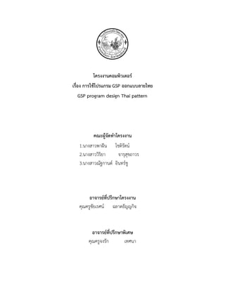 โครงงานคอมพิวเตอร์
เรื่อง การใช้โปรแกรม GSP ออกแบบลายไทย
GSP program design Thai pattern
คณะผู้จัดทาโครงงาน
1.นางสาวพาฝัน โชติรัตน์
2.นางสาววิริยา จารุสุขถาวร
3.นางสาวณัฐกานต์ อินทร์ชู
อาจารย์ที่ปรึกษาโครงงาน
คุณครูชัยเรศน์ ฉลาดธัญญกิจ
อาจารย์ที่ปรึกษาพิเศษ
คุณครูจงรัก เทศนา
 