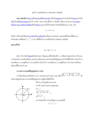 รูปที่ 2-4 แสดงตัวอย่างกราฟของสมการเชิงเส้น
สมการเชิงเส้น คือสมการที่แต่ละพจน์มีเพียงค่าคงตัว หรือเป็นผลคูณระหว่างค่าคงตัวกับตัวแปรยกกาลัง
หนึ่ง ซึ่งจะมีดีกรีของพหุนามเท่ากับ 0 หรือ 1 สมการเหล่านี้เรียกว่า "เชิงเส้น" เนื่องจากสามารถวาดกราฟของ
ฟังก์ชันบนระบบพิกัดคาร์ทีเซียนได้เป็นเส้นตรง รูปแบบทั่วไปของสมการเชิงเส้นในตัวแปรx และ y คือ
y = mx + b
โดยที่ m คือค่าคงตัวที่แสดงความชันหรือเกรเดียนต์ของเส้นตรง และพจน์ b แสดงจุดที่เส้นตรงนี้ตัดแกน y
สาหรับสมการที่มีพจน์x2
, y1/3
, xy ฯลฯ ที่มีดีกรีมากกว่าหนึ่งไม่เรียกว่าเป็นสมการเชิงเส้น
รูปแบบทั่วไป
Ax + By + C = 0
เมื่อ A กับ B ไม่เป็นศูนย์พร้อมกัน สมการในรูปแบบนี้มักเขียนให้A ≥ 0 เพื่อความสะดวกในการคานวณ
กราฟของสมการจะเป็นเส้นตรง และทุกๆ เส้นตรงสามารถนาเสนอให้อยู่ในรูปแบบข้างต้นนี้ได้ เมื่อA ไม่เท่ากับ 0
ระยะตัดแกน x จะอยู่ที่ระยะ C/A และเมื่อ B ไม่เท่ากับ 0 ระยะตัดแกน y จะอยู่ที่ระยะ C/B ส่วนความชันของ
เส้นตรงนี้มีค่าเท่ากับ A/B
2.4 สมการวงกลมที่มีจุดศูนย์กลาง (0,0)
จากที่เคยเรียนมาแล้วในวิชา ค 011 ระยะห่างระหว่างจุด P และ Oคือ ซึ่ง
จะนามาพิสูจน์หาสมการวงกลมที่มีจุดศูนย์กลางอยู่ที่(0,0)ได้ดังนี้ คือ
ให้ P(x,y) เป็นจุดใดๆบนวงกลม
CP คือ ระยะห่างระหว่างจุดสองจุด
CP = r
= r
= r
ยกกาลังสองทั้ง 2 ข้างจะได้สมการวงกลมดังนี้
x2
+ y2
= r2
 
