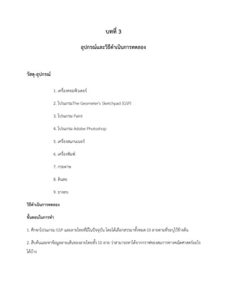 บทที่ 3
อุปกรณ์และวิธีดาเนินการทดลอง
วัสดุ-อุปกรณ์
1. เครื่องคอมพิวเตอร์
2. โปรแกรมThe Geometer's Sketchpad (GSP)
3. โปรแกรม Paint
4. โปรแกรม Adobe Photoshop
5. เครื่องสแกนเนอร์
6. เครื่องพิมพ์
7. กระดาษ
8. ดินสอ
9. ยางลบ
วิธีดาเนินการทดลอง
ขั้นตอนในการทา
1. ศึกษาโปรแกรม GSP และลายไทยที่มีในปัจจุบัน โดยได้เลือกสรรมาทั้งหมด10 ลายตามที่ระบุไว้ข้างต้น
2. สืบค้นและหาข้อมูลลายเส้นของลายไทยทั้ง10 ลาย ว่าสามารถหาได้จากกราฟของสมการทางคณิตศาสตร์อะไร
ได้บ้าง
 