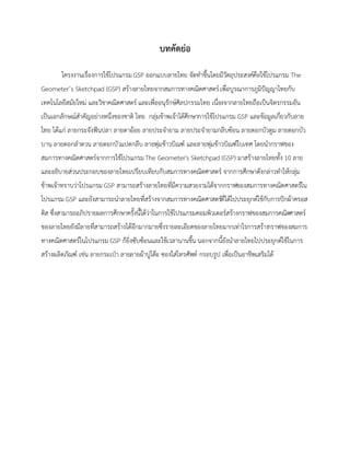 บทคัดย่อ
โครงงานเรื่องการใช้โปรแกรม GSP ออกแบบลายไทย จัดทาขึ้นโดยมีวัตถุประสงค์คือใช้โปรแกรม The
Geometer’s Sketchpad (GSP) สร้างลายไทยจากสมการทางคณิตศาสตร์เพื่อบูรณาการภูมิปัญญาไทยกับ
เทคโนโลยีสมัยใหม่ และวิชาคณิตศาสตร์ และเพื่ออนุรักษ์ศิลปกรรมไทย เนื่องจากลายไทยถือเป็นจิตรกรรมอัน
เป็นเอกลักษณ์สาคัญอย่างหนึ่งของชาติ ไทย กลุ่มข้าพเจ้าได้ศึกษาการใช้โปรแกรม GSP และข้อมูลเกี่ยวกับลาย
ไทย ได้แก่ ลายกระจังฟันปลา ลายตาอ้อย ลายประจายาม ลายประจายามกลีบซ้อน ลายดอกบัวตูม ลายดอกบัว
บาน ลายดอกลาดวน ลายดอกบัวแปดกลีบ ลายพุ่มข้าวบิณฑ์ และลายพุ่มข้าวบิณฑ์ใบเทศ โดยนากราฟของ
สมการทางคณิตศาสตร์จากการใช้โปรแกรมThe Geometer's Sketchpad (GSP) มาสร้างลายไทยทั้ง 10 ลาย
และอธิบายส่วนประกอบของลายไทยเปรียบเทียบกับสมการทางคณิตศาสตร์ จากการศึกษาดังกล่าวทาให้กลุ่ม
ข้าพเจ้าทราบว่าโปรแกรม GSP สามารถสร้างลายไทยที่มีความสวยงามได้จากกราฟของสมการทางคณิตศาสตร์ใน
โปรแกรม GSP และยังสามารถนาลายไทยที่สร้างจากสมการทางคณิตศาสตร์ที่ได้ไปประยุกต์ใช้กับการปักผ้าครอส
ติส ซึ่งสามารถอภิปรายผลการศึกษาครั้งนี้ได้ว่าในการใช้โปรแกรมคอมพิวเตอร์สร้างกราฟของสมการคณิตศาสตร์
ของลายไทยยังมีลายที่สามารถสร้างได้อีกมากมายซึ่งรายละเอียดของลายไทยมากเท่าไรการสร้างกราฟของสมการ
ทางคณิตศาสตร์ในโปรแกรม GSP ก็ยิ่งซับซ้อนและใช้เวลานานขึ้น นอกจากนี้ยังนาลายไทยไปประยุกต์ใช้ในการ
สร้างผลิตภัณฑ์ เช่น ลายกระเป๋า ลายลายผ้าปูโต๊ะ ซองใส่โทรศัพท์ กรอบรูป เพื่อเป็นอาชีพเสริมได้
 