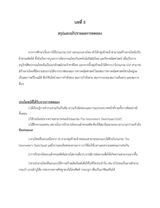 บทที่ 5
สรุปและอภิปรายผลการทดลอง
จากการศึกษาเรื่องการใช้โปรแกรม GSP ออกแบบลายไทย ทาให้กลุ่มข้าพเจ้าสามารถสร้างลายไทยไปปัก
ผ้าครอสติสได้ ทั้งยังเป็นการบูรณาการจิตรกรรมไทยกับเทคโนโลยีสมัยใหม่ และวิชาคณิตศาสตร์ เพื่อเป็นการ
อนุรักษ์ศิลปกรรมไทยอันเป็นเอกลักษณ์ประจาชาติไทย นอกจากนี้กลุ่มข้าพเจ้าได้ทราบว่าโปรแกรม GSP สามารถ
สร้างลายไทยที่มีความสวยงามได้จากกราฟของสมการทางคณิตศาสตร์ โดยสมการทางคณิตศาสตร์ส่วนใหญ่จะ
เป็นสมการตรีโกณมิติ ฟังก์ชันไซน์ สมการกาลังสอง สมการกาลังสาม สมการวงกลมสมการเส้นตรง และสมการ
อื่นๆ
ประโยชน์ที่ได้รับจากการทดลอง
1.ได้เรียนรู้การทางานร่วมกันเป็นทีม ความรับผิดชอบและการแบ่งบทบาทหน้าที่รวมทั้งการคิดอย่างมี
ขั้นตอน
2.ใช้ประโยชน์จากความสามารถของโปรมแกรม The Geometer's Sketchpad (GSP)
3.ได้ฝึกความอดทน เพราะในการปักลายไทยบนผ้าครอสติสต้องใช้สมาธิและระยะเวลานานกว่าจะสาเร็จ
ข้อเสนอแนะ
1.ลายไทยที่นอกเหนือจาก 10 ลายกลุ่มข้าพเจ้าทดลองสามารถออกแบบได้ด้วยโปรแกรม The
Geometer's Sketchpad แต่ยิ่งรายละเอียดของลายมาก เราก็ต้องใช้เวลาและความอดทนมากเช่นกัน
2.การปักลายไทยบนผ้าครอสติสไม่ควรใส่ลายเดี่ยวๆ อาจมีการต่อลายเพื่อให้เกิดความสวยงามมากขึ้น
3.ควรนาลายไทยที่ออกแบบใช้การสร้างผลิตภัณฑ์เพื่อใช้ในชีวิตประจาวัน เช่น นาไปทอเป็นลายผ้าลาย
กระเป๋า ลายผ้าปูโต๊ะ กล่องกระดาษทิชชู ซองใส่โทรศัพท์ กรอบรูป เพื่อเป็นอาชีพเสริมได้
 