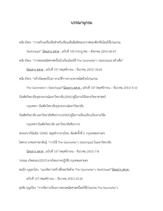 บรรณานุกรม
ดนัย ยังคง. “การสร้างเครื่องมือสาหรับเขียนเส้นสัมผัสของกราฟของฟังก์ชันโดยใช้โปรแกรม
Sketchpad” นิตยสาร สสวท , ฉบับที่ 155 (กรกฎาคม – สิงหาคม 2551) 66-67
ดนัย ยังคง. “การสอนคณิตศาสตร์ในโรงเรียนโดยใช้ The Geometer’s Sketchpad สร้างสื่อ”
นิตยสาร สสวท , ฉบับที่ 157 (พฤศจิกายน – ธันวาคม 2551) 18-20
ดนัย ยังคง. “สร้างไฮเพอร์โบลา ตามวิธีการทางเรขาคณิตด้วยโปรแกรม
The Geometer’s Sketchpad”นิตยสาร สสวท , ฉบับที่ 157 (พฤศจิกายน – ธันวาคม 2551) 9-10
บัณฑิตวิทยาลัยจุฬาลงกรณ์มหาวิทยาลัย.(2541).คู่มืองานวิจัยสายวิทยาศาสตร์.
กรุงเทพฯ: บัณฑิตวิทยาลัยจุฬาลงกรณ์มหาวิทยาลัย.
บัณฑิตวิทยาลัย มหาวิทยาลัยศิลปากร.(2543).คู่มือการเขียนเรียบเรียงงานวิจัย.
กรุงเทพฯ:บัณฑิตวิทยาลัย มหาวิทยาลัยศิลปากร.
พระเทวาภินิมมิต. (2540). สมุดตาราลายไทย. พิมพ์ครั้งที่ 2. กรุงเทพมหานคร
ไพศาล นาคมหาชลาสินธุ์. “การใช้ The Geometer’s Sketchpad ในมหาวิทยาลัย
นิตยสาร สสวท , ฉบับที่ 157 (พฤศจิกายน – ธันวาคม 2551) 7-8
วรรณะ เกิดสนอง.(2537).ลายไทยภาคปฏิบัติ.กรุงเทพมหานคร
สมนึก บุญพาไสว. “แนวคิดการสร้างสื่อพลวัตด้วย The Geometer’s Sketchpad”นิตยสาร สสวท ,
ฉบับที่ 157 (พฤศจิกายน – ธันวาคม 2551) 23-26
สุรชัย บุญเรือง. “การจัดการเรียนการสอนคณิตศาสตร์โดยใช้โปรแกรมThe Geometer’s
 