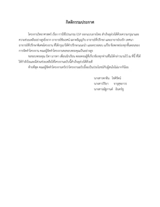 กิตติกรรมประกาศ
โครงงานวิทยาศาสตร์ เรื่อง การใช้โปรแกรม GSP ออกแบบลายไทย สาเร็จลุล่วงได้ด้วยความกรุณาและ
ความช่วยเหลืออย่างสูงยิ่งจาก อาจารย์ชัยเรศน์ ฉลาดธัญญกิจ อาจารย์ที่ปรึกษาและอาจารย์จงรัก เทศนา
อาจารย์ที่ปรึกษาพิเศษโครงงาน ที่ได้กรุณาให้คาปรึกษาแนะนา และตรวจสอบ แก้ไข ข้อพกพร่องทุกขั้นตอนของ
การจัดทาโครงงาน คณะผู้จัดทาโครงงานขอขอบพระคุณเป็นอย่างสูง
ขอขอบพระคุณ บิดา มารดา เพื่อนนักเรียน ตลอดจนผู้ที่เกี่ยวข้องทุกท่านที่ไม่ได้กล่าวนามไว้ ณ ที่นี้ ที่ได้
ให้กาลังใจและมีส่วนช่วยเหลือให้โครงงานฉบับนี้สาเร็จลุล่วงได้ด้วยดี
ท้ายที่สุด คณะผู้จัดทาโครงงานหวังว่าโครงงานฉบับนี้จะเป็นประโยชน์กับผู้สนใจไม่มากก็น้อย
นางสาวพาฝัน โชติรัตน์
นางสาววิริยา จารุสุขถาวร
นางสาวณัฐกานต์ อินทร์ชู
 