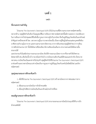 บทที่ 1
บทนา
ที่มาและความสาคัญ
โปรแกรม The Geometer's Sketchpad (GSP) เป็นโปรแกรมที่มีความสามารถทางคณิตศาสตร์ใน
หลายๆด้าน กลุ่มผู้จัดทาเล็งเห็นว่าในคุณสมบัติในการเขียนกราฟทางคณิตศาสตร์นั้นมีความสะดวก ประหยัดเวลา
ในการเขียนกราฟ จึงนาคุณสมบัติในข้อนี้มาบูรณาการควบคู่ไปกับลายไทย ซึ่งเป็นภูมิปัญญาไทยอันเป็นเอกลักษณ์
สาคัญอย่างหนึ่งของชาติ ไทย เพราะความรู้ในการวาดลายไทยนั้น เป็นความรู้ที่อยู่ในตัวของแต่ละบุคคลซึ่งต้อง
อาศัยความชานาญในการวาด และความสามารถทางจิตรกรรม จากการสังเกตของกลุ่มผู้จัดทาพบว่าการเขียน
กราฟด้วยโปรแกรม GSP นั้นให้เส้นลายที่อ่อนช้อย มีความชัดเจนในเส้นลาย สามารถตกแต่งให้เส้นลายนั้น
สวยงามได้
และประกอบกับในสมัยก่อนการออกแบบลายไทย ต้องใช้การออกแบบโดยการวาด ซึ่งอาจทาให้เกิดความ
ผิดพลาดได้ เช่น เส้นบิดเบี้ยวบ้าง ขนาดไม่เท่ากันบ้าง ลายไทยลายเดียวกันแต่มีลักษณะแตกต่างกัน ยิ่งคนวาด
หลายคน ลายไทยก็จะเริ่มแตกต่างกันไปทุกที กลุ่มผู้จัดทาจึงใช้โปรแกรม The Geometer's Sketchpad (GSP)
มาช่วยสร้างและวาดลายไทยแบบต่างๆโดยเป็นการบูรณาการภูมิปัญญาไทยกับเทคโนโลยีสมัยใหม่ และวิชา
คณิตศาสตร์
จุดมุ่งหมายของการศึกษาค้นคว้า
1. เพื่อใช้โปรแกรม The Geometer's Sketchpad (GSP) สร้างลายไทยจากกราฟของสมการทาง
คณิตศาสตร์
2. เพื่อออกแบบลายไทยในการปักผ้าครอสติส
3. เพื่ออนุรักษ์ศิลปกรรมไทยอันเป็นเอกลักษณ์ประจาชาติไทย
สมมติฐานของการศึกษาค้นคว้า
โปรแกรม The Geometer's Sketchpad (GSP) สามารถออกแบบลายไทยไปประยุกต์ใช้กับการปัก
ผ้าครอสติสได้
 