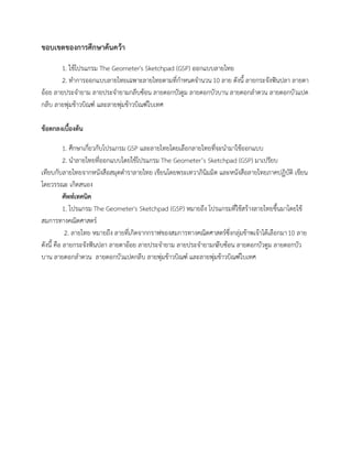 ขอบเขตของการศึกษาค้นคว้า
1. ใช้โปรแกรม The Geometer's Sketchpad (GSP) ออกแบบลายไทย
2. ทาการออกแบบลายไทยเฉพาะลายไทยตามที่กาหนดจานวน10 ลาย ดังนี้ ลายกระจังฟันปลา ลายตา
อ้อย ลายประจายาม ลายประจายามกลีบซ้อน ลายดอกบัวตูม ลายดอกบัวบาน ลายดอกลาดวน ลายดอกบัวแปด
กลีบ ลายพุ่มข้าวบิณฑ์ และลายพุ่มข้าวบิณฑ์ใบเทศ
ข้อตกลงเบื้องต้น
1. ศึกษาเกี่ยวกับโปรแกรม GSP และลายไทยโดยเลือกลายไทยที่จะนามาใช้ออกแบบ
2. นาลายไทยที่ออกแบบโดยใช้โปรแกรม The Geometer’s Sketchpad (GSP) มาเปรียบ
เทียบกับลายไทยจากหนังสือสมุดตาราลายไทย เขียนโดยพระเทวาภินิมมิต และหนังสือลายไทยภาคปฏิบัติ เขียน
โดยวรรณะ เกิดสนอง
ศัพท์เทคนิค
1. โปรแกรม The Geometer's Sketchpad (GSP) หมายถึง โปรแกรมที่ใช้สร้างลายไทยขึ้นมาโดยใช้
สมการทางคณิตศาสตร์
2. ลายไทย หมายถึง ลายที่เกิดจากกราฟของสมการทางคณิตศาสตร์ซึ่งกลุ่มข้าพเจ้าได้เลือกมา10 ลาย
ดังนี้ คือ ลายกระจังฟันปลา ลายตาอ้อย ลายประจายาม ลายประจายามกลีบซ้อน ลายดอกบัวตูม ลายดอกบัว
บาน ลายดอกลาดวน ลายดอกบัวแปดกลีบ ลายพุ่มข้าวบิณฑ์ และลายพุ่มข้าวบิณฑ์ใบเทศ
 