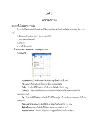 บทที่ 2
เอกสารที่เกี่ยวข้อง
เอกสารที่เกี่ยวข้องกับงานวิจัย
ในการจัดทาโครงงานฉบับนี้ กลุ่มข้าพเจ้าได้รวบรวมเนื้อหาที่เกี่ยวข้องกับโครงงานแบ่งออก เป็น3 เรื่อง
ดังนี้
1. โปรแกรม The Geometer's Sketchpad (GSP)
2. สมการทางคณิตศาสตร์
3. ลายไทย
4. การปักผ้าครอสติส
1. โปรแกรม The Geometer's Sketchpad (GSP)
1.1 เมนูแฟ้ม
แบบร่างใหม่ : เป็นคาสั่งเปิดหน้าใหม่ที่ยังว่างอยู่เพื่อสร้างงานชิ้นใหม่
เปิด : เป็นคาสั่งเพื่อเปิดไฟล์ที่มีอยู่ในเครื่องคอมพิวเตอร์แล้ว
บันทึก : เป็นคาสั่งที่ใช้เมื่อต้องการบันทึกงานในไดร์ฟที่กาลังใช้งานอยู่
บันทึกเป็น : เป็นคาสั่งที่ใช้เมื่อต้องการบันทึกงานในไดร์ฟอะไรก็ได้และสามารถบันทึกใน
JavaSketchpad
ปิด : เป็นคาสั่งที่ใช้เมื่อต้องการปิดหน้าที่กาลังใช้งานอยู่หากมีการเปลี่ยนแปลงงานควรบันทึกงาน
ก่อนทุกครั้ง
ตัวเลือกเอกสาร : เป็นเครื่องมือที่ใช้สร้างสารบัญเกี่ยวกับหน้าต่างๆของงาน
ตั้งค่าหน้ากระดาษ : เป็นคาสั่งที่ใช้จัดขนาดของกระดาษที่ต้องการใช้
ตัวอย่างก่อนพิมพ์ : เป็นคาสั่งที่ใช้เมื่อต้องการดูงานทั้งหมดก่อนที่จะพิมพ์ท่าน
 