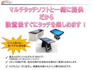 最大３２ポイントマルチタッチ（IRタイプ）
※静電容量タイプは、最大２０ポイントマルチタッチ
スタンドの高さや色、防水仕様や生活防水仕様などご要望にお応えします。
タッチもスムーズに反応し、画像拡大縮小もストレス無くなめらかです。
どこにも負けない
使いやすさと高性能
 