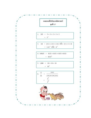 ʿ F
1.7
1. 243 = 3 × 3 × 3 × 3 × 3
= 35
3. -64 = (-4 ) × (-4 ) × (-4 ) - (4 × 4 × 4)
= (-4 )3
- 43
4. 0.0625 = (0.5) × (0.5) × (0.5) ×(0.5)
= (0.5)4
5. 1,000 = 10 × 10 × 10
= 103
6.
32
9
=
22222
33
××××
×
= 5
2
2
3
 