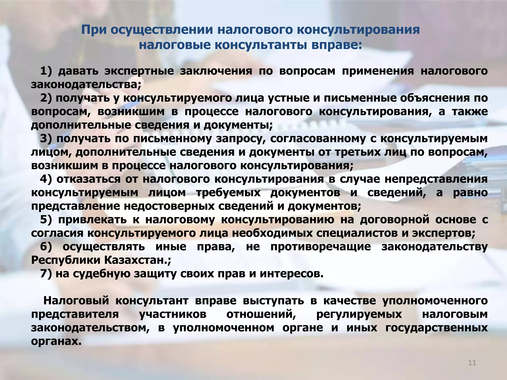 1) давать экспертные заключения по вопросам применения налогового
законодательства;
2) получать у консультируемого лица устные и письменные объяснения по
вопросам, возникшим в процессе налогового консультирования, а также
дополнительные сведения и документы;
3) получать по письменному запросу, согласованному с консультируемым
лицом, дополнительные сведения и документы от третьих лиц по вопросам,
возникшим в процессе налогового консультирования;
4) отказаться от налогового консультирования в случае непредставления
консультируемым лицом требуемых документов и сведений, а равно
представление недостоверных сведений и документов;
5) привлекать к налоговому консультированию на договорной основе с
согласия консультируемого лица необходимых специалистов и экспертов;
6) осуществлять иные права, не противоречащие законодательству
Республики Казахстан.;
7) на судебную защиту своих прав и интересов.
Налоговый консультант вправе выступать в качестве уполномоченного
представителя участников отношений, регулируемых налоговым
законодательством, в уполномоченном органе и иных государственных
органах.
При осуществлении налогового консультирования
налоговые консультанты вправе:
11
 