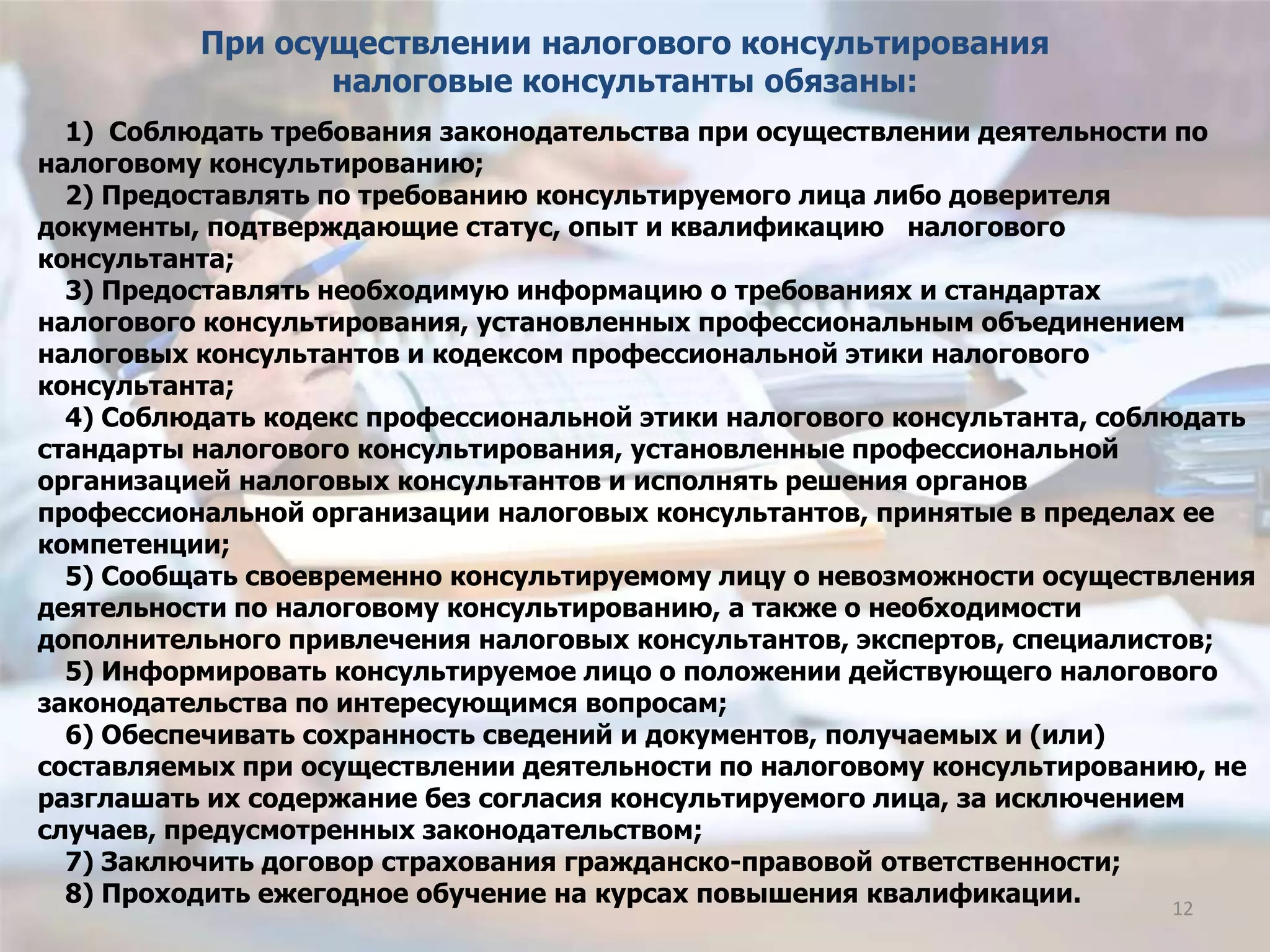 1) Соблюдать требования законодательства при осуществлении деятельности по
налоговому консультированию;
2) Предоставлять по требованию консультируемого лица либо доверителя
документы, подтверждающие статус, опыт и квалификацию налогового
консультанта;
3) Предоставлять необходимую информацию о требованиях и стандартах
налогового консультирования, установленных профессиональным объединением
налоговых консультантов и кодексом профессиональной этики налогового
консультанта;
4) Соблюдать кодекс профессиональной этики налогового консультанта, соблюдать
стандарты налогового консультирования, установленные профессиональной
организацией налоговых консультантов и исполнять решения органов
профессиональной организации налоговых консультантов, принятые в пределах ее
компетенции;
5) Сообщать своевременно консультируемому лицу о невозможности осуществления
деятельности по налоговому консультированию, а также о необходимости
дополнительного привлечения налоговых консультантов, экспертов, специалистов;
5) Информировать консультируемое лицо о положении действующего налогового
законодательства по интересующимся вопросам;
6) Обеспечивать сохранность сведений и документов, получаемых и (или)
составляемых при осуществлении деятельности по налоговому консультированию, не
разглашать их содержание без согласия консультируемого лица, за исключением
случаев, предусмотренных законодательством;
7) Заключить договор страхования гражданско-правовой ответственности;
8) Проходить ежегодное обучение на курсах повышения квалификации.
При осуществлении налогового консультирования
налоговые консультанты обязаны:
12
 