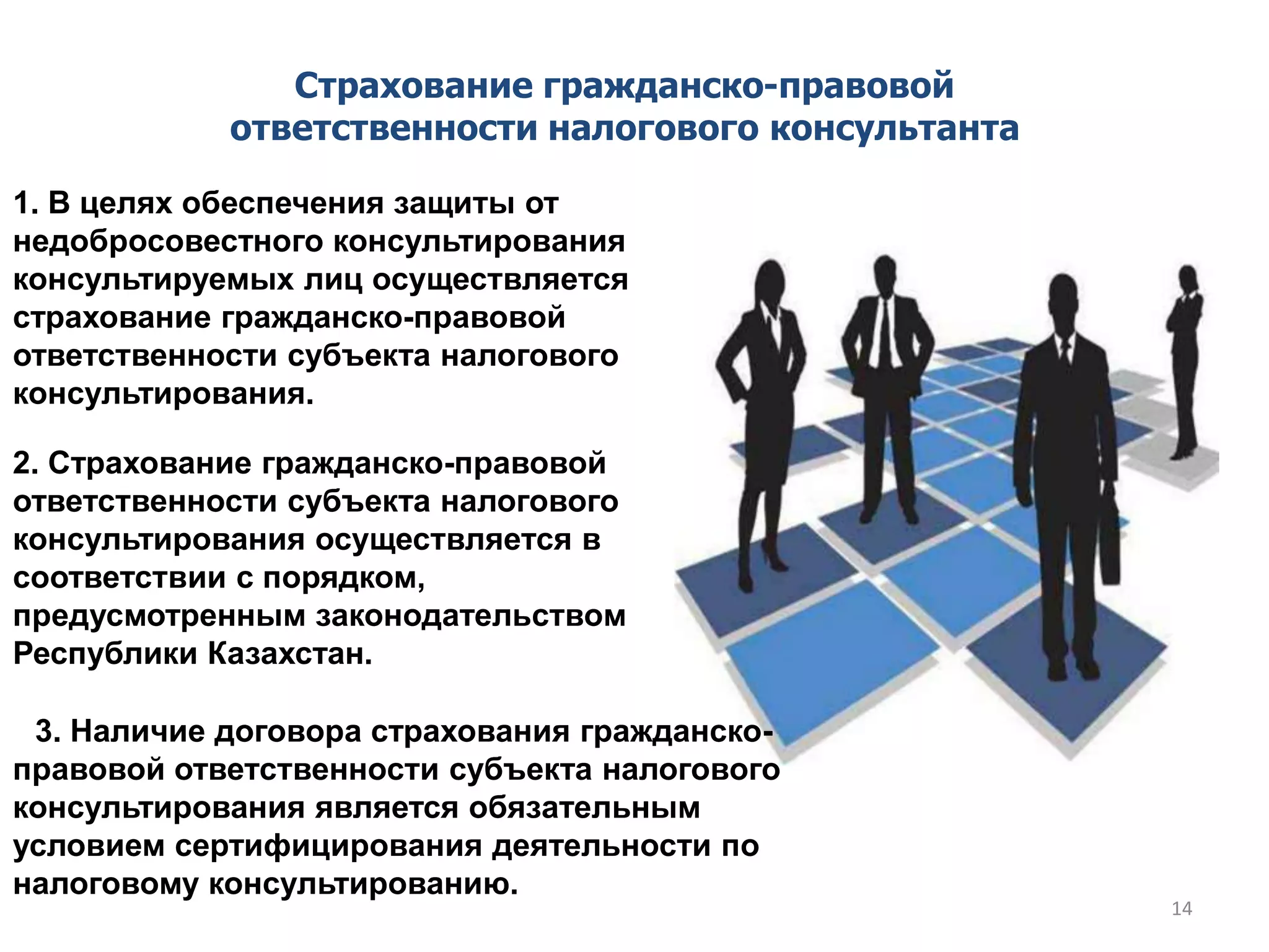 3. Наличие договора страхования гражданско-
правовой ответственности субъекта налогового
консультирования является обязательным
условием сертифицирования деятельности по
налоговому консультированию.
Страхование гражданско-правовой
ответственности налогового консультанта
1. В целях обеспечения защиты от
недобросовестного консультирования
консультируемых лиц осуществляется
страхование гражданско-правовой
ответственности субъекта налогового
консультирования.
2. Страхование гражданско-правовой
ответственности субъекта налогового
консультирования осуществляется в
соответствии с порядком,
предусмотренным законодательством
Республики Казахстан.
14
 