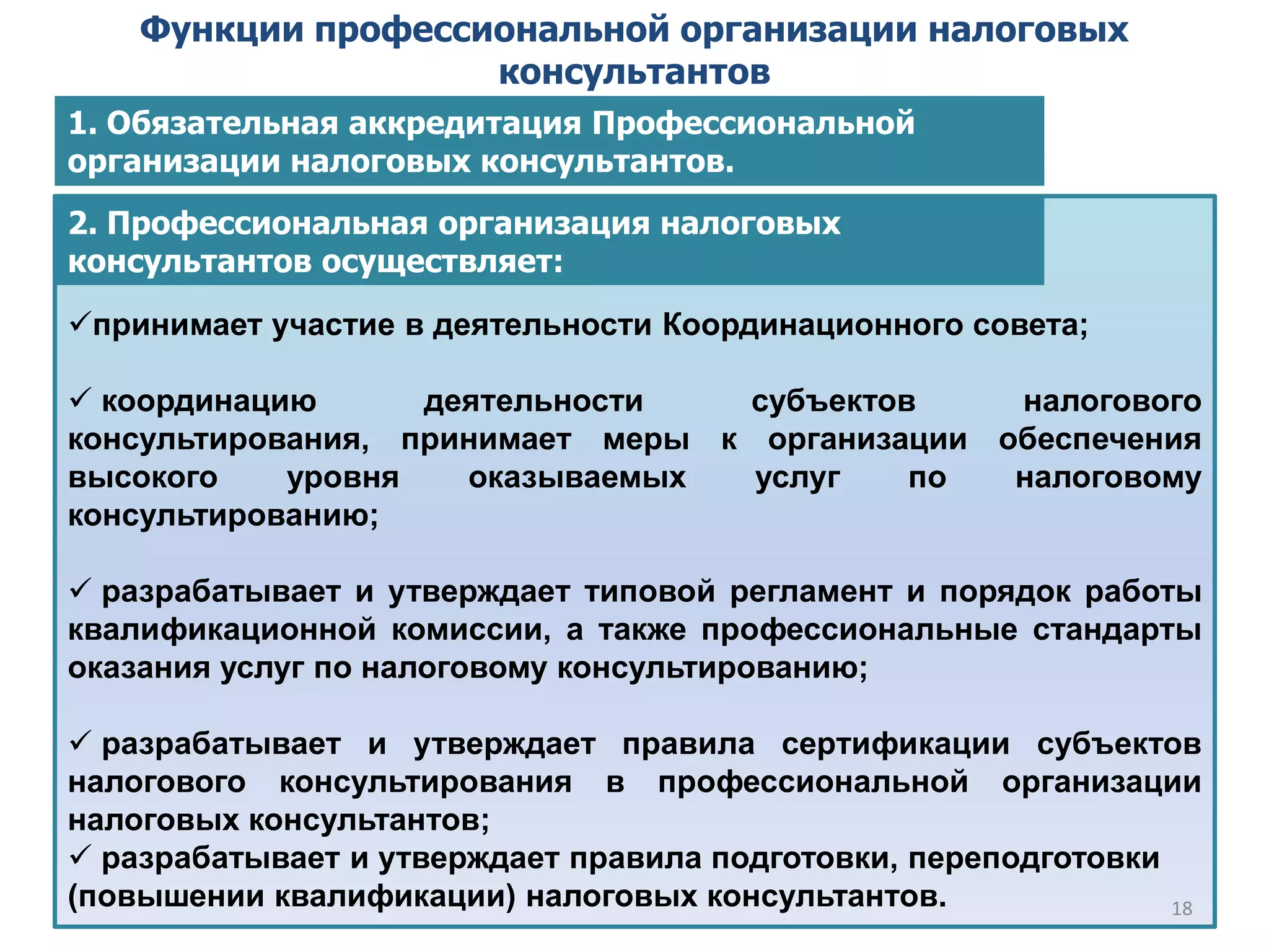 Функции профессиональной организации налоговых
консультантов
принимает участие в деятельности Координационного совета;
 координацию деятельности субъектов налогового
консультирования, принимает меры к организации обеспечения
высокого уровня оказываемых услуг по налоговому
консультированию;
 разрабатывает и утверждает типовой регламент и порядок работы
квалификационной комиссии, а также профессиональные стандарты
оказания услуг по налоговому консультированию;
 разрабатывает и утверждает правила сертификации субъектов
налогового консультирования в профессиональной организации
налоговых консультантов;
 разрабатывает и утверждает правила подготовки, переподготовки
(повышении квалификации) налоговых консультантов.
2. Профессиональная организация налоговых
консультантов осуществляет:
18
1. Обязательная аккредитация Профессиональной
организации налоговых консультантов.
 