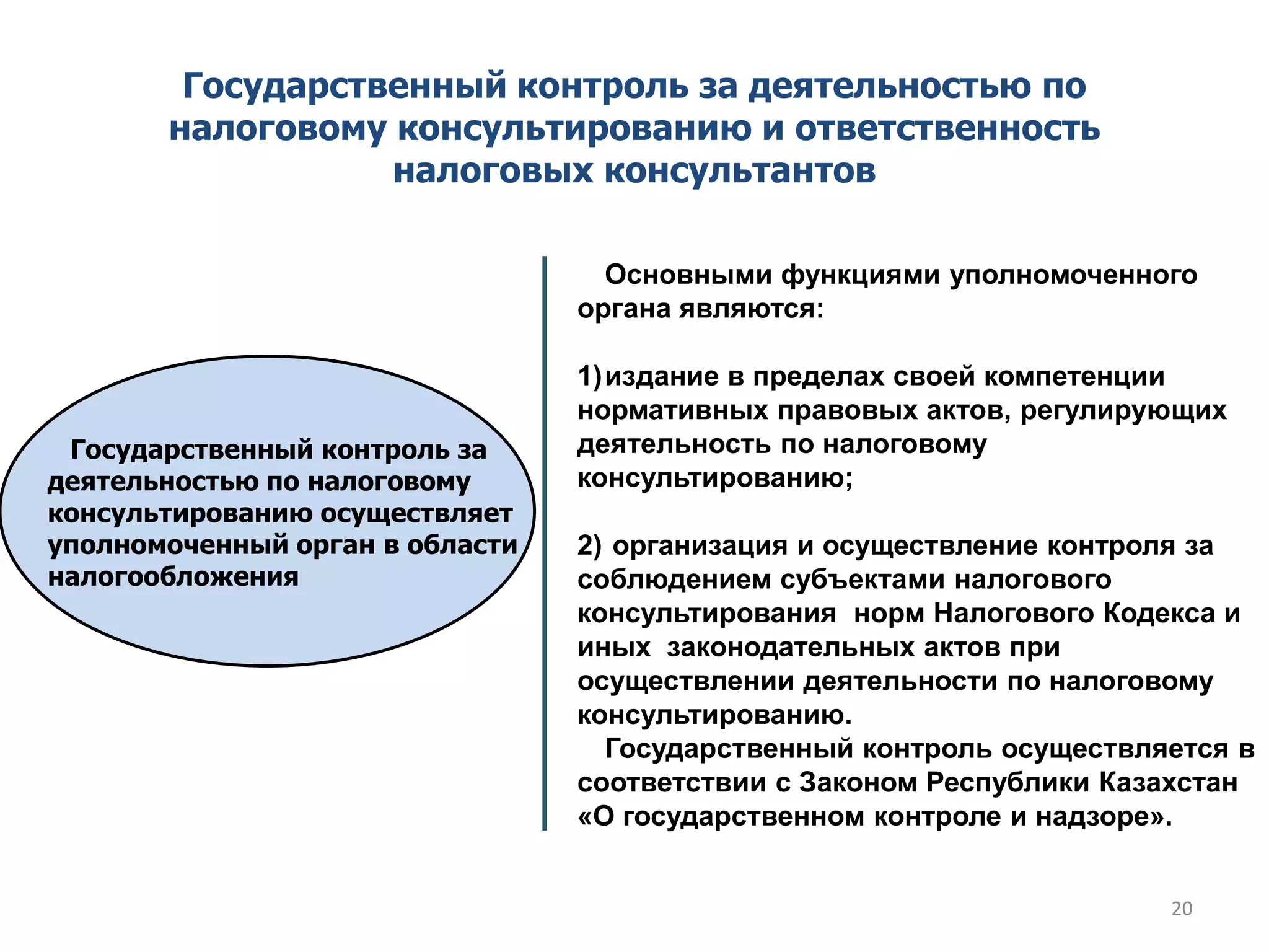 Государственный контроль за деятельностью по
налоговому консультированию и ответственность
налоговых консультантов
Государственный контроль за
деятельностью по налоговому
консультированию осуществляет
уполномоченный орган в области
налогообложения
Основными функциями уполномоченного
органа являются:
1)издание в пределах своей компетенции
нормативных правовых актов, регулирующих
деятельность по налоговому
консультированию;
2) организация и осуществление контроля за
соблюдением субъектами налогового
консультирования норм Налогового Кодекса и
иных законодательных актов при
осуществлении деятельности по налоговому
консультированию.
Государственный контроль осуществляется в
соответствии с Законом Республики Казахстан
«О государственном контроле и надзоре».
20
 