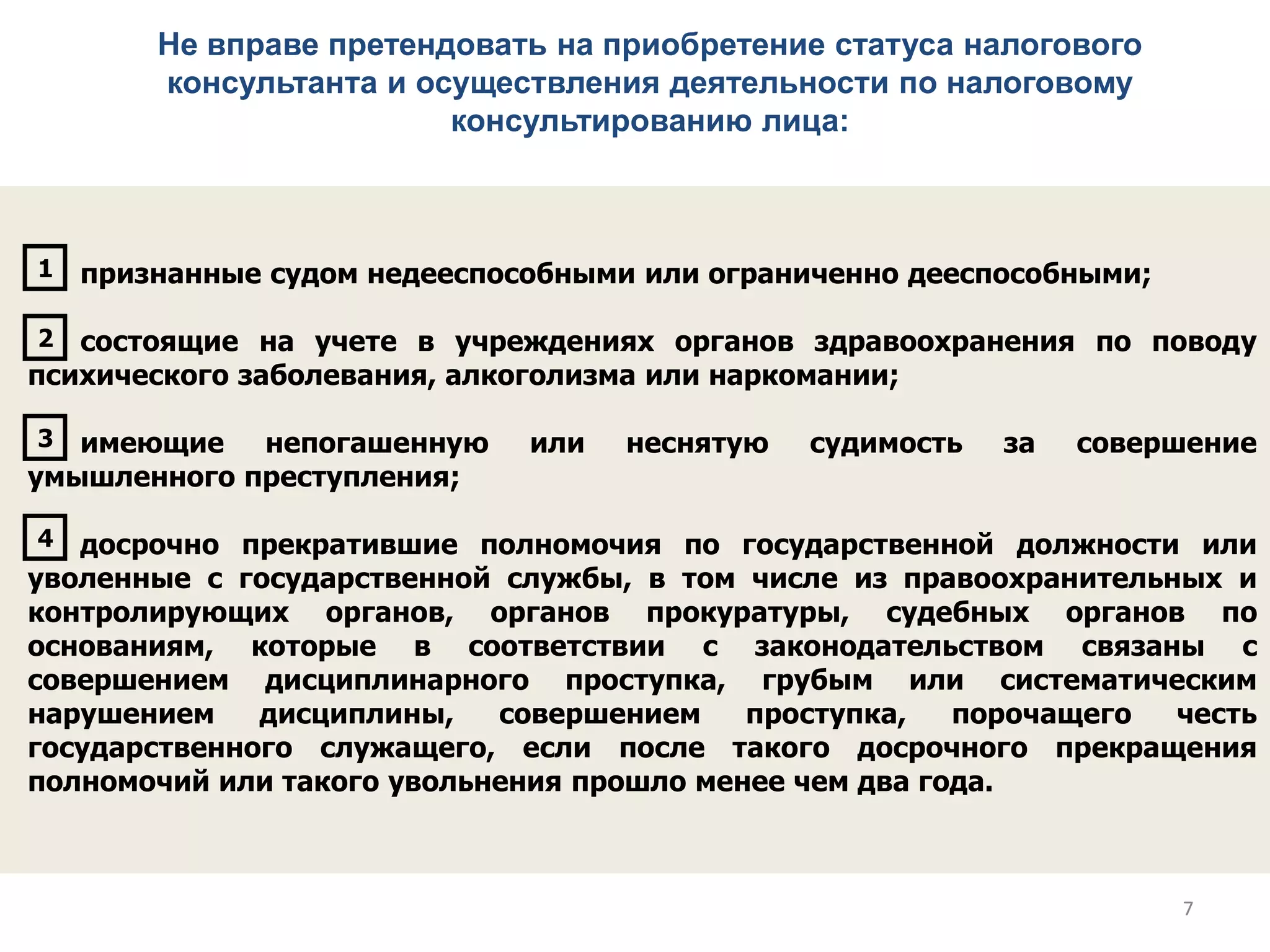 Не вправе претендовать на приобретение статуса налогового
консультанта и осуществления деятельности по налоговому
консультированию лица:
признанные судом недееспособными или ограниченно дееспособными;
состоящие на учете в учреждениях органов здравоохранения по поводу
психического заболевания, алкоголизма или наркомании;
имеющие непогашенную или неснятую судимость за совершение
умышленного преступления;
досрочно прекратившие полномочия по государственной должности или
уволенные с государственной службы, в том числе из правоохранительных и
контролирующих органов, органов прокуратуры, судебных органов по
основаниям, которые в соответствии с законодательством связаны с
совершением дисциплинарного проступка, грубым или систематическим
нарушением дисциплины, совершением проступка, порочащего честь
государственного служащего, если после такого досрочного прекращения
полномочий или такого увольнения прошло менее чем два года.
1
2
3
4
77
 