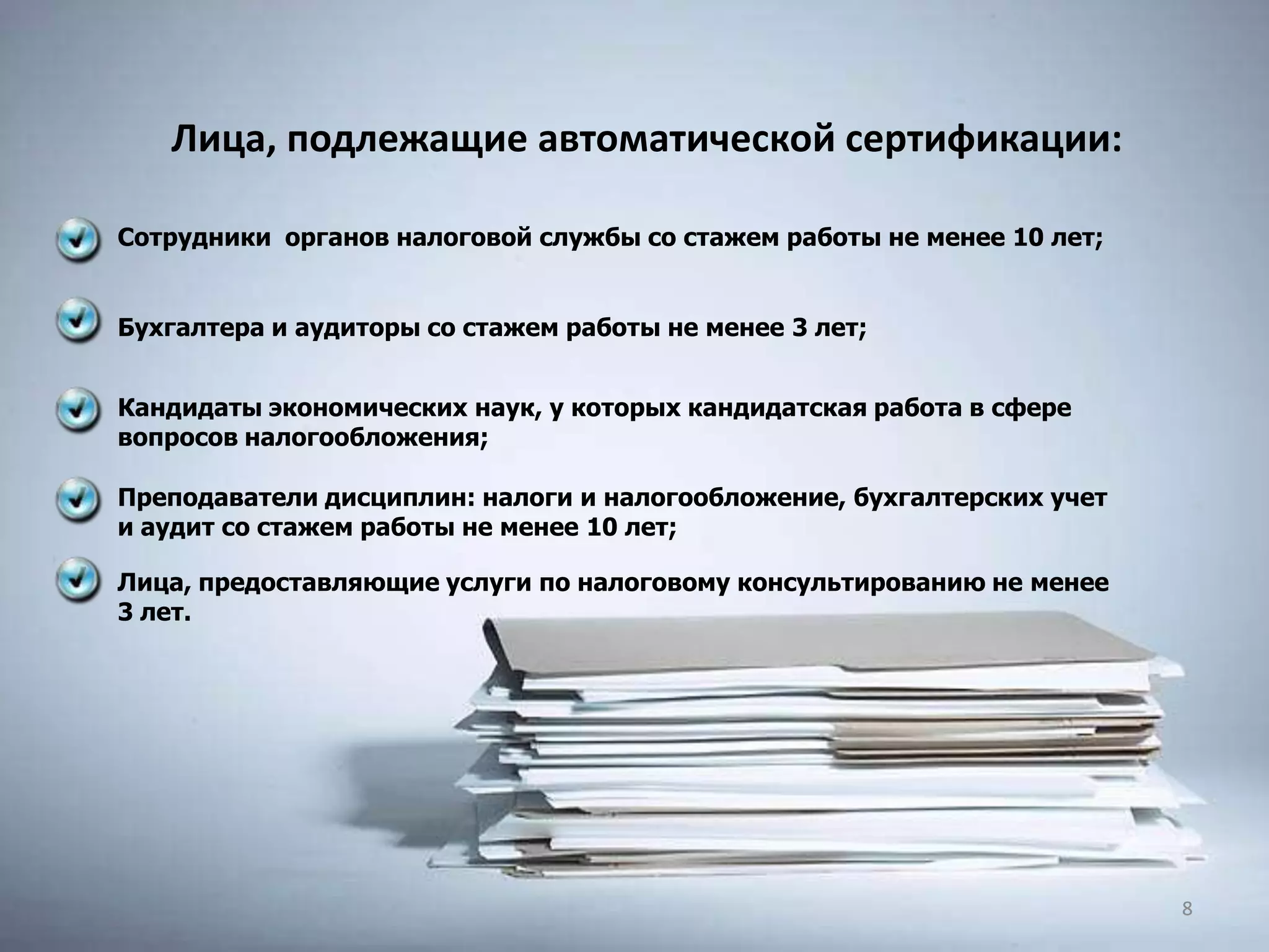 Сотрудники органов налоговой службы со стажем работы не менее 10 лет;
Бухгалтера и аудиторы со стажем работы не менее 3 лет;
Кандидаты экономических наук, у которых кандидатская работа в сфере
вопросов налогообложения;
Преподаватели дисциплин: налоги и налогообложение, бухгалтерских учет
и аудит со стажем работы не менее 10 лет;
Лица, предоставляющие услуги по налоговому консультированию не менее
3 лет.
Лица, подлежащие автоматической сертификации:
88
 