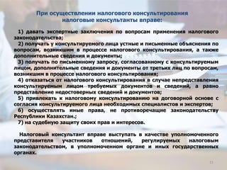 1) давать экспертные заключения по вопросам применения налогового
законодательства;
2) получать у консультируемого лица устные и письменные объяснения по
вопросам, возникшим в процессе налогового консультирования, а также
дополнительные сведения и документы;
3) получать по письменному запросу, согласованному с консультируемым
лицом, дополнительные сведения и документы от третьих лиц по вопросам,
возникшим в процессе налогового консультирования;
4) отказаться от налогового консультирования в случае непредставления
консультируемым лицом требуемых документов и сведений, а равно
представление недостоверных сведений и документов;
5) привлекать к налоговому консультированию на договорной основе с
согласия консультируемого лица необходимых специалистов и экспертов;
6) осуществлять иные права, не противоречащие законодательству
Республики Казахстан.;
7) на судебную защиту своих прав и интересов.
Налоговый консультант вправе выступать в качестве уполномоченного
представителя участников отношений, регулируемых налоговым
законодательством, в уполномоченном органе и иных государственных
органах.
При осуществлении налогового консультирования
налоговые консультанты вправе:
11
 