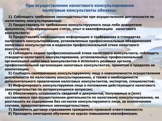 1) Соблюдать требования законодательства при осуществлении деятельности по
налоговому консультированию;
2) Предоставлять по требованию консультируемого лица либо доверителя
документы, подтверждающие статус, опыт и квалификацию налогового
консультанта;
3) Предоставлять необходимую информацию о требованиях и стандартах
налогового консультирования, установленных профессиональным объединением
налоговых консультантов и кодексом профессиональной этики налогового
консультанта;
4) Соблюдать кодекс профессиональной этики налогового консультанта, соблюдать
стандарты налогового консультирования, установленные профессиональной
организацией налоговых консультантов и исполнять решения органов
профессиональной организации налоговых консультантов, принятые в пределах ее
компетенции;
5) Сообщать своевременно консультируемому лицу о невозможности осуществления
деятельности по налоговому консультированию, а также о необходимости
дополнительного привлечения налоговых консультантов, экспертов, специалистов;
5) Информировать консультируемое лицо о положении действующего налогового
законодательства по интересующимся вопросам;
6) Обеспечивать сохранность сведений и документов, получаемых и (или)
составляемых при осуществлении деятельности по налоговому консультированию, не
разглашать их содержание без согласия консультируемого лица, за исключением
случаев, предусмотренных законодательством;
7) Заключить договор страхования гражданско-правовой ответственности;
8) Проходить ежегодное обучение на курсах повышения квалификации.
При осуществлении налогового консультирования
налоговые консультанты обязаны:
12
 