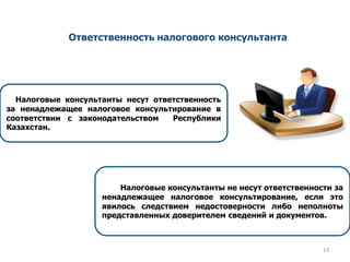 Ответственность налогового консультанта
Налоговые консультанты не несут ответственности за
ненадлежащее налоговое консультирование, если это
явилось следствием недостоверности либо неполноты
представленных доверителем сведений и документов.
Налоговые консультанты несут ответственность
за ненадлежащее налоговое консультирование в
соответствии с законодательством Республики
Казахстан.
13
 