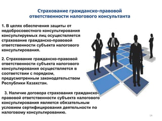 3. Наличие договора страхования гражданско-
правовой ответственности субъекта налогового
консультирования является обязательным
условием сертифицирования деятельности по
налоговому консультированию.
Страхование гражданско-правовой
ответственности налогового консультанта
1. В целях обеспечения защиты от
недобросовестного консультирования
консультируемых лиц осуществляется
страхование гражданско-правовой
ответственности субъекта налогового
консультирования.
2. Страхование гражданско-правовой
ответственности субъекта налогового
консультирования осуществляется в
соответствии с порядком,
предусмотренным законодательством
Республики Казахстан.
14
 