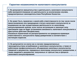 Гарантии независимости налогового консультанта
1. Не допускается вмешательство в деятельность налогового консультанта
либо воспрепятствование его деятельности за исключением случаев,
предусмотренных законодательством Республики Казахстан.
2. Не может быть привлечен к какой-либо ответственности (в том числе после
приостановления или прекращения статуса налогового консультанта) за
выраженное им при осуществлении деятельности по налоговому
консультированию мнение, если только вступившим в законную силу
приговором суда не будет установлена виновность налогового консультанта в
преступном действии (бездействии).
Указанные ограничения не распространяются на гражданско-правовую
ответственность консультанта перед доверителем в соответствии с
настоящим кодексом.
3. Не допускается не иначе как в случаях предусмотренных
законодательством истребование у налоговых консультантов, а также от
работников профессионального объединения налоговых консультантов
сведений и документов, переданных налоговому консультанту доверителем, а
также сведений и документов, полученных от третьих лиц в процессе
налогового консультирования. 15
 