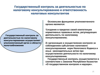 Государственный контроль за деятельностью по
налоговому консультированию и ответственность
налоговых консультантов
Государственный контроль за
деятельностью по налоговому
консультированию осуществляет
уполномоченный орган в области
налогообложения
Основными функциями уполномоченного
органа являются:
1)издание в пределах своей компетенции
нормативных правовых актов, регулирующих
деятельность по налоговому
консультированию;
2) организация и осуществление контроля за
соблюдением субъектами налогового
консультирования норм Налогового Кодекса и
иных законодательных актов при
осуществлении деятельности по налоговому
консультированию.
Государственный контроль осуществляется в
соответствии с Законом Республики Казахстан
«О государственном контроле и надзоре».
20
 