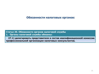Обязанности налоговых органов:
Статья 20. Обязанности органов налоговой службы
1. Органы налоговой службы обязаны:
27-1) делегировать представителя в состав квалификационной комиссии
профессиональной организации налоговых консультантов.
21
 