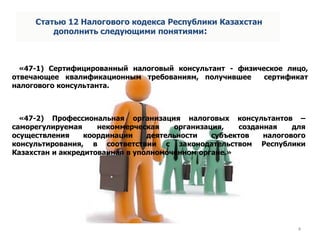 «47-1) Сертифицированный налоговый консультант - физическое лицо,
отвечающее квалификационным требованиям, получившее сертификат
налогового консультанта.
4
Статью 12 Налогового кодекса Республики Казахстан
дополнить следующими понятиями:
«47-2) Профессиональная организация налоговых консультантов –
саморегулируемая некоммерческая организация, созданная для
осуществления координации деятельности субъектов налогового
консультирования, в соответствии с законодательством Республики
Казахстан и аккредитованная в уполномоченном органе.»
 