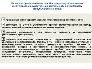 Не вправе претендовать на приобретение статуса налогового
консультанта и осуществления деятельности по налоговому
консультированию лица:
признанные судом недееспособными или ограниченно дееспособными;
состоящие на учете в учреждениях органов здравоохранения по поводу
психического заболевания, алкоголизма или наркомании;
имеющие непогашенную или неснятую судимость за совершение
умышленного преступления;
досрочно прекратившие полномочия по государственной должности или
уволенные с государственной службы, в том числе из правоохранительных и
контролирующих органов, органов прокуратуры, судебных органов по
основаниям, которые в соответствии с законодательством связаны с
совершением дисциплинарного проступка, грубым или систематическим
нарушением дисциплины, совершением проступка, порочащего честь
государственного служащего, если после такого досрочного прекращения
полномочий или такого увольнения прошло менее чем два года.
1
2
3
4
77
 