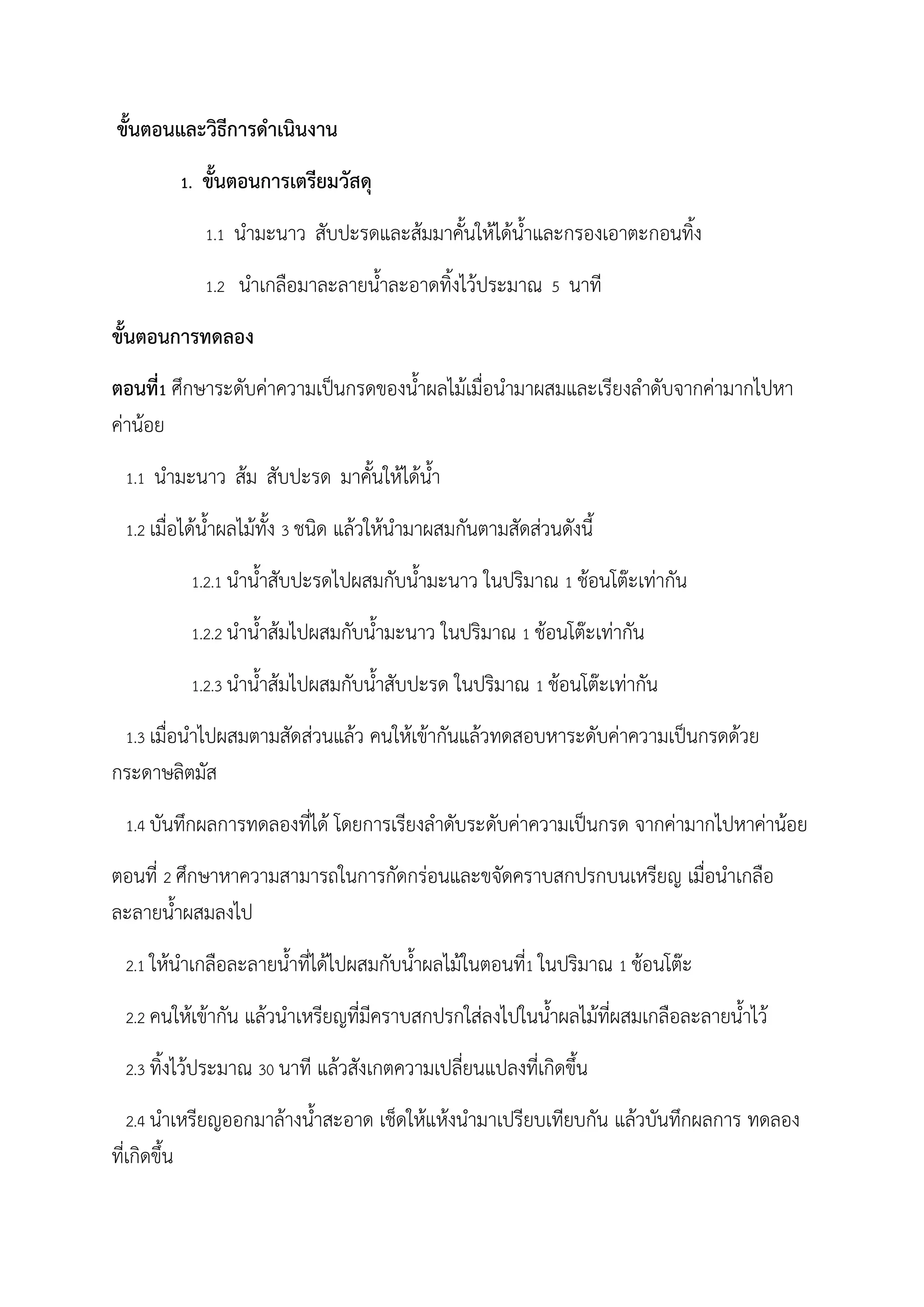 ขันตอนและวิธีการด้าเนินงาน
1. ขันตอนการเตรียมวัสดุ
1.1 น้ามะนาว สับปะรดและส้มมาคันให้ได้น้าและกรองเอาตะกอนทิง
1.2 น้าเกลือมาละลายน้าละอาดทิงไว้ประมาณ 5 นาที
ขันตอนการทดลอง
ตอนที่1 ศึกษาระดับค่าความเป็นกรดของน้าผลไม้เมื่อน้ามาผสมและเรียงล้าดับจากค่ามากไปหา
ค่าน้อย
1.1 น้ามะนาว ส้ม สับปะรด มาคันให้ได้น้า
1.2 เมื่อได้น้าผลไม้ทัง 3 ชนิด แล้วให้น้ามาผสมกันตามสัดส่วนดังนี
1.2.1 น้าน้าสับปะรดไปผสมกับน้ามะนาว ในปริมาณ 1 ช้อนโต๊ะเท่ากัน
1.2.2 น้าน้าส้มไปผสมกับน้ามะนาว ในปริมาณ 1 ช้อนโต๊ะเท่ากัน
1.2.3 น้าน้าส้มไปผสมกับน้าสับปะรด ในปริมาณ 1 ช้อนโต๊ะเท่ากัน
1.3 เมื่อน้าไปผสมตามสัดส่วนแล้ว คนให้เข้ากันแล้วทดสอบหาระดับค่าความเป็นกรดด้วย
กระดาษลิตมัส
1.4 บันทึกผลการทดลองที่ได้ โดยการเรียงล้าดับระดับค่าความเป็นกรด จากค่ามากไปหาค่าน้อย
ตอนที่ 2 ศึกษาหาความสามารถในการกัดกร่อนและขจัดคราบสกปรกบนเหรียญ เมื่อน้าเกลือ
ละลายน้าผสมลงไป
2.1 ให้น้าเกลือละลายน้าที่ได้ไปผสมกับน้าผลไม้ในตอนที่1 ในปริมาณ 1 ช้อนโต๊ะ
2.2 คนให้เข้ากัน แล้วน้าเหรียญที่มีคราบสกปรกใส่ลงไปในน้าผลไม้ที่ผสมเกลือละลายน้าไว้
2.3 ทิงไว้ประมาณ 30 นาที แล้วสังเกตความเปลี่ยนแปลงที่เกิดขึน
2.4 น้าเหรียญออกมาล้างน้าสะอาด เช็ดให้แห้งน้ามาเปรียบเทียบกัน แล้วบันทึกผลการ ทดลอง
ที่เกิดขึน
 
