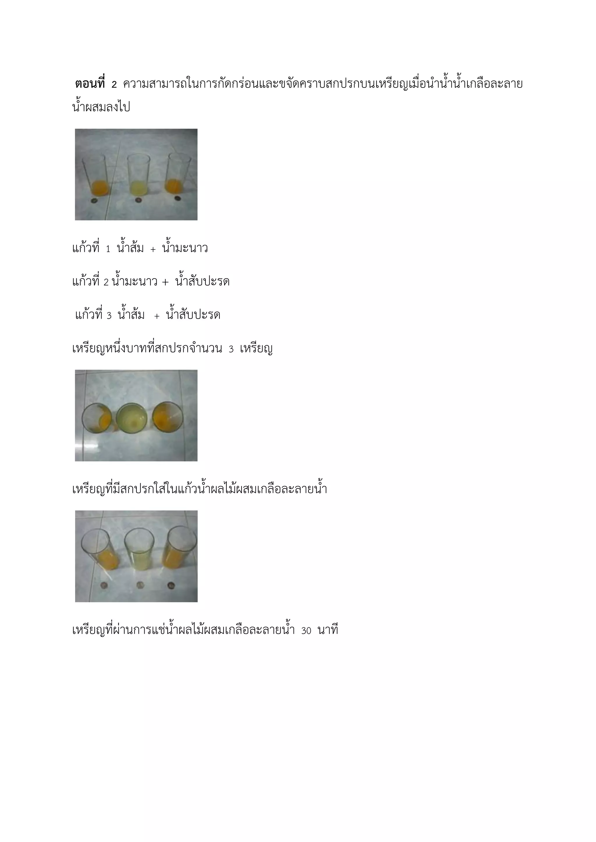 ตอนที่ 2 ความสามารถในการกัดกร่อนและขจัดคราบสกปรกบนเหรียญเมื่อน้าน้าน้าเกลือละลาย
น้าผสมลงไป
แก้วที่ 1 น้าส้ม + น้ามะนาว
แก้วที่ 2 น้ามะนาว + น้าสับปะรด
แก้วที่ 3 น้าส้ม + น้าสับปะรด
เหรียญหนึ่งบาทที่สกปรกจ้านวน 3 เหรียญ
เหรียญที่มีสกปรกใส่ในแก้วน้าผลไม้ผสมเกลือละลายน้า
เหรียญที่ผ่านการแช่น้าผลไม้ผสมเกลือละลายน้า 30 นาที
 