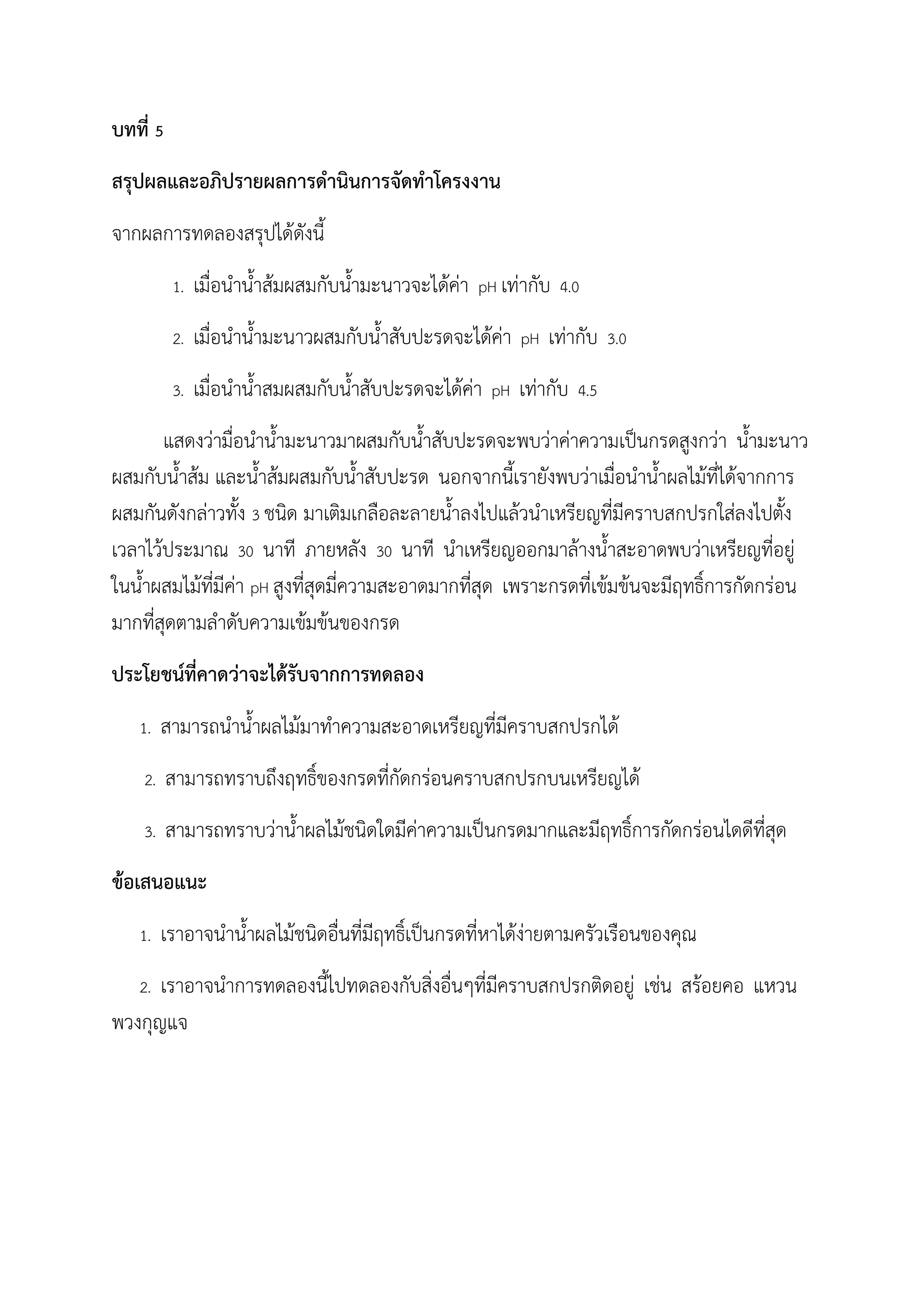 บทที่ 5
สรุปผลและอภิปรายผลการด้านินการจัดท้าโครงงาน
จากผลการทดลองสรุปได้ดังนี
1. เมื่อน้าน้าส้มผสมกับน้ามะนาวจะได้ค่า pH เท่ากับ 4.0
2. เมื่อน้าน้ามะนาวผสมกับน้าสับปะรดจะได้ค่า pH เท่ากับ 3.0
3. เมื่อน้าน้าสมผสมกับน้าสับปะรดจะได้ค่า pH เท่ากับ 4.5
แสดงว่ามื่อน้าน้ามะนาวมาผสมกับน้าสับปะรดจะพบว่าค่าความเป็นกรดสูงกว่า น้ามะนาว
ผสมกับน้าส้ม และน้าส้มผสมกับน้าสับปะรด นอกจากนีเรายังพบว่าเมื่อน้าน้าผลไม้ที่ได้จากการ
ผสมกันดังกล่าวทัง 3 ชนิด มาเติมเกลือละลายน้าลงไปแล้วน้าเหรียญที่มีคราบสกปรกใส่ลงไปตัง
เวลาไว้ประมาณ 30 นาที ภายหลัง 30 นาที น้าเหรียญออกมาล้างน้าสะอาดพบว่าเหรียญที่อยู่
ในน้าผสมไม้ที่มีค่า pH สูงที่สุดมี่ความสะอาดมากที่สุด เพราะกรดที่เข้มข้นจะมีฤทธิ์การกัดกร่อน
มากที่สุดตามล้าดับความเข้มข้นของกรด
ประโยชน์ที่คาดว่าจะได้รับจากการทดลอง
1. สามารถน้าน้าผลไม้มาท้าความสะอาดเหรียญที่มีคราบสกปรกได้
2. สามารถทราบถึงฤทธิ์ของกรดที่กัดกร่อนคราบสกปรกบนเหรียญได้
3. สามารถทราบว่าน้าผลไม้ชนิดใดมีค่าความเป็นกรดมากและมีฤทธิ์การกัดกร่อนไดดีที่สุด
ข้อเสนอแนะ
1. เราอาจน้าน้าผลไม้ชนิดอื่นที่มีฤทธิ์เป็นกรดที่หาได้ง่ายตามครัวเรือนของคุณ
2. เราอาจน้าการทดลองนีไปทดลองกับสิ่งอื่นๆที่มีคราบสกปรกติดอยู่ เช่น สร้อยคอ แหวน
พวงกุญแจ
 
