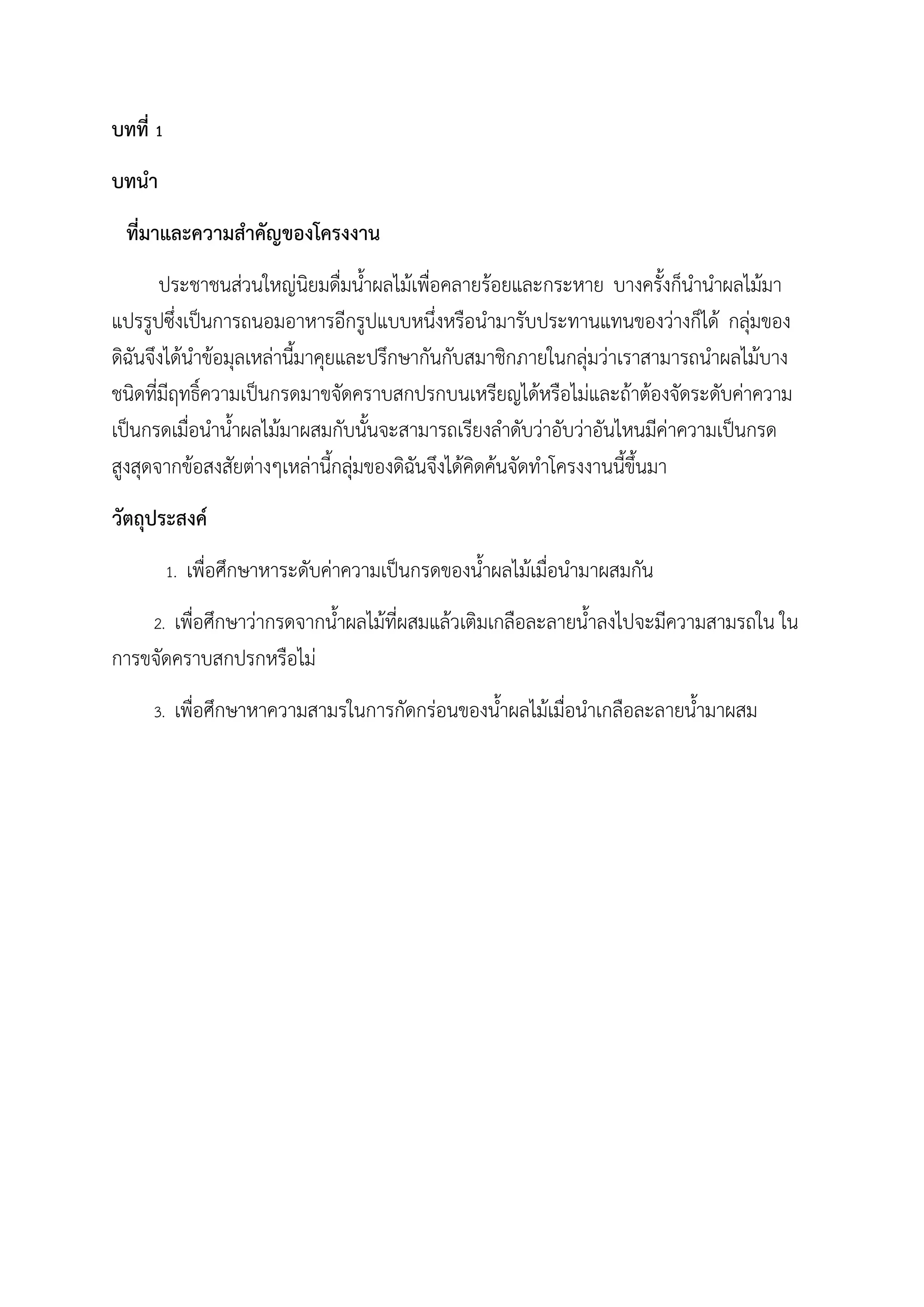 บทที่ 1
บทน้า
ที่มาและความส้าคัญของโครงงาน
ประชาชนส่วนใหญ่นิยมดื่มน้าผลไม้เพื่อคลายร้อยและกระหาย บางครังก็น้าน้าผลไม้มา
แปรรูปซึ่งเป็นการถนอมอาหารอีกรูปแบบหนึ่งหรือน้ามารับประทานแทนของว่างก็ได้ กลุ่มของ
ดิฉันจึงได้น้าข้อมุลเหล่านีมาคุยและปรึกษากันกับสมาชิกภายในกลุ่มว่าเราสามารถน้าผลไม้บาง
ชนิดที่มีฤทธิ์ความเป็นกรดมาขจัดคราบสกปรกบนเหรียญได้หรือไม่และถ้าต้องจัดระดับค่าความ
เป็นกรดเมื่อน้าน้าผลไม้มาผสมกับนันจะสามารถเรียงล้าดับว่าอับว่าอันไหนมีค่าความเป็นกรด
สูงสุดจากข้อสงสัยต่างๆเหล่านีกลุ่มของดิฉันจึงได้คิดค้นจัดท้าโครงงานนีขึนมา
วัตถุประสงค์
1. เพื่อศึกษาหาระดับค่าความเป็นกรดของน้าผลไม้เมื่อน้ามาผสมกัน
2. เพื่อศึกษาว่ากรดจากน้าผลไม้ที่ผสมแล้วเติมเกลือละลายน้าลงไปจะมีความสามรถใน ใน
การขจัดคราบสกปรกหรือไม่
3. เพื่อศึกษาหาความสามรในการกัดกร่อนของน้าผลไม้เมื่อน้าเกลือละลายน้ามาผสม
 