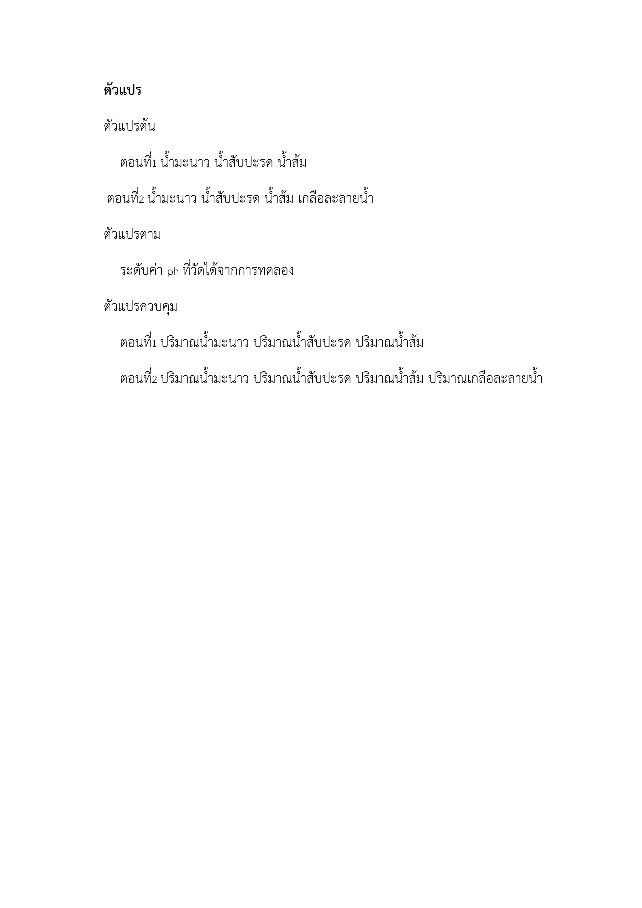 ตัวแปร
ตัวแปรต้น
ตอนที่1 น้ามะนาว น้าสับปะรด น้าส้ม
ตอนที่2 น้ามะนาว น้าสับปะรด น้าส้ม เกลือละลายน้า
ตัวแปรตาม
ระดับค่า ph ที่วัดได้จากการทดลอง
ตัวแปรควบคุม
ตอนที่1 ปริมาณน้ามะนาว ปริมาณน้าสับปะรด ปริมาณน้าส้ม
ตอนที่2 ปริมาณน้ามะนาว ปริมาณน้าสับปะรด ปริมาณน้าส้ม ปริมาณเกลือละลายน้า
 