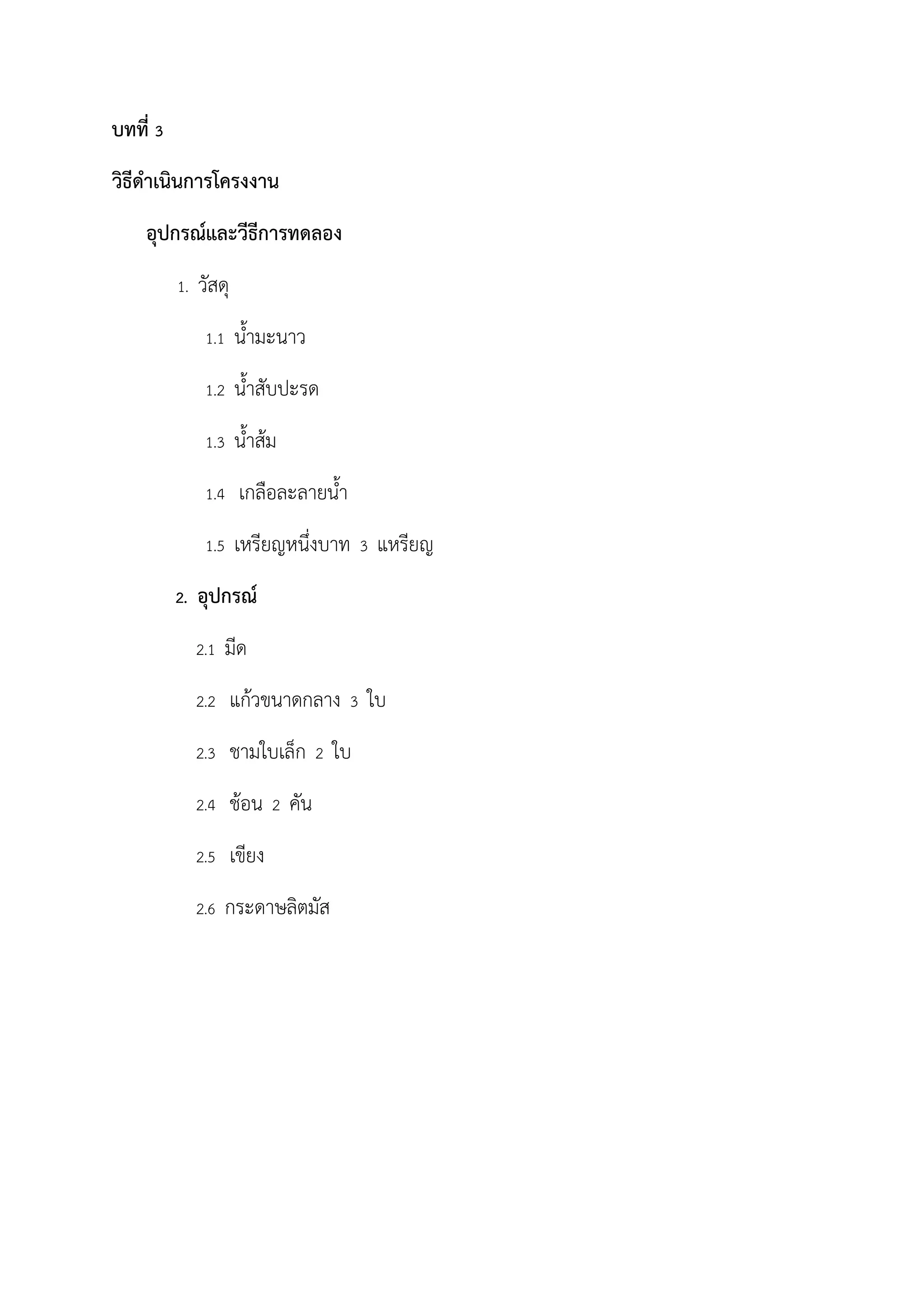 บทที่ 3
วิธีด้าเนินการโครงงาน
อุปกรณ์และวีธีการทดลอง
1. วัสดุ
1.1 น้ามะนาว
1.2 น้าสับปะรด
1.3 น้าส้ม
1.4 เกลือละลายน้า
1.5 เหรียญหนึ่งบาท 3 แหรียญ
2. อุปกรณ์
2.1 มีด
2.2 แก้วขนาดกลาง 3 ใบ
2.3 ชามใบเล็ก 2 ใบ
2.4 ช้อน 2 คัน
2.5 เขียง
2.6 กระดาษลิตมัส
 