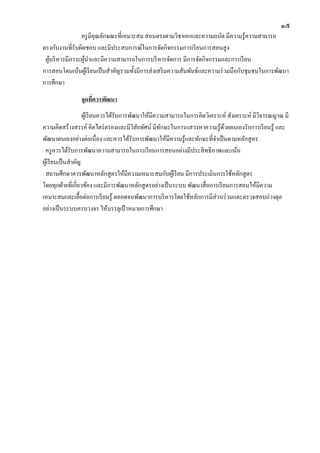 ๑๕
ครูมีคุณลักษณะที่เหมาะสม สอนตรงตามวิชาเอกและความถนัด มีความรู้ความสามารถ
ตรงกับงานที่รับผิดชอบ และมีประสบการณ์ในการจัดกิจกรรมการเรียนการสอนสูง
ผู้บริหารมีภาวะผู้นาและมีความสามารถในการบริหารจัดการ มีการจัดกิจกรรมและการเรียน
การสอนโดนเน้นผู้เรียนเป็นสาคัญรวมทั้งมีการส่งเสริมความสัมพันธ์และความร่วมมือกับชุมชนในการพัฒนา
การศึกษา
จุดที่ควรพัฒนา
ผู้เรียนควรได้รับการพัฒนาให้มีความสามารถในการคิดวิเคราะห์ สังเคราะห์ มีวิจารณญาณ มี
ความคิดสร้างสรรค์ คิดไตร่ตรองและมีวิสัยทัศน์ มีทักษะในการแสวงหาความรู้ด้วยตนเองรักการเรียนรู้ และ
พัฒนาตนเองอย่างต่อเนื่อง และควรได้รับการพัฒนาให้มีความรู้และทักษะที่จาเป็นตามหลักสูตร
ครูควรได้รับการพัฒนาความสามารถในการเรียนการสอนอย่างมีประสิทธิภาพและเน้น
ผู้เรียนเป็นสาคัญ
สถานศึกษาควรพัฒนาหลักสูตรให้มีความเหมาะสมกับผู้เรียน มีการประเมินการใช้หลักสูตร
โดยทุกฝ่ายที่เกี่ยวข้อง และมีการพัฒนาหลักสูตรอย่างเป็นระบบ พัฒนาสื่อการเรียนการสอนให้มีความ
เหมาะสมและเอื้อต่อการเรียนรู้ ตลอดจนพัฒนาการบริหารโดยใช้หลักการมีส่วนร่วมและตรวจสอบถ่วงดุล
อย่างเป็นระบบครบวงจร ให้บรรลุเป้ าหมายการศึกษา
 