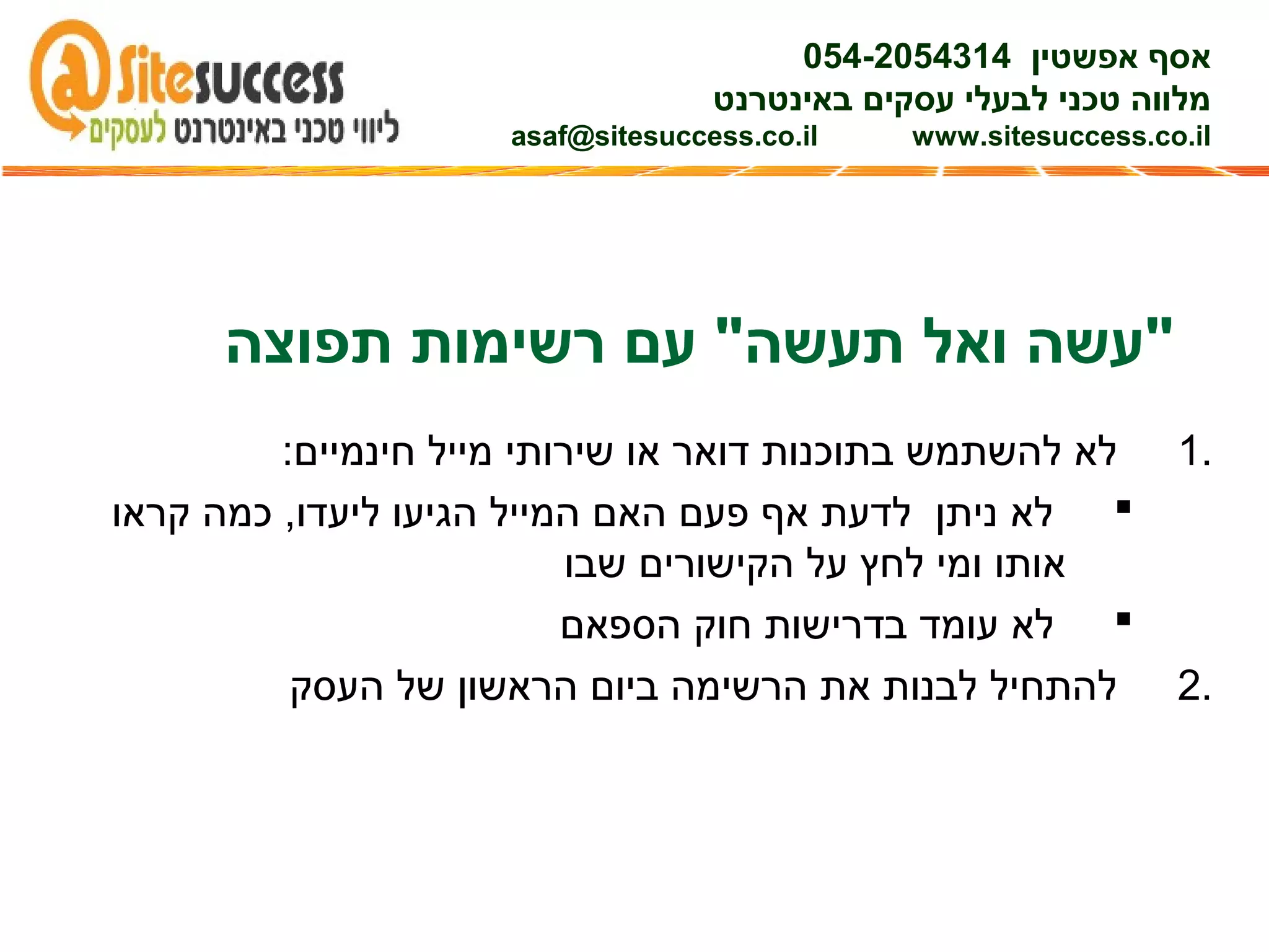 ‫תפוצה‬ ‫רשימות‬ ‫עם‬ "‫תעשה‬ ‫ואל‬ ‫"עשה‬
1.:‫חינמיים‬ ‫מייל‬ ‫שירותי‬ ‫או‬ ‫דואר‬ ‫בתוכנות‬ ‫להשתמש‬ ‫לא‬
‫קראו‬ ‫כמה‬ ,‫ליעדו‬ ‫הגיעו‬ ‫המייל‬ ‫האם‬ ‫פעם‬ ‫אף‬ ‫לדעת‬ ‫ניתן‬ ‫לא‬
‫שבו‬ ‫הקישורים‬ ‫על‬ ‫לחץ‬ ‫ומי‬ ‫אותו‬
‫הספאם‬ ‫חוק‬ ‫בדרישות‬ ‫עומד‬ ‫לא‬
2.‫העסק‬ ‫של‬ ‫הראשון‬ ‫ביום‬ ‫הרשימה‬ ‫את‬ ‫לבנות‬ ‫להתחיל‬
‫אפשטין‬ ‫אסף‬054-2054314
‫באינטרנט‬ ‫עסקים‬ ‫לבעלי‬ ‫טכני‬ ‫מלווה‬
asaf@sitesuccess.co.il www.sitesuccess.co.il
 